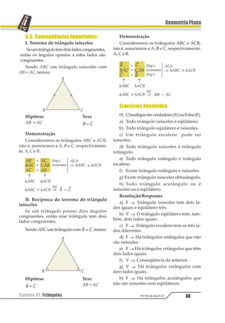 33Capítulo 02. Triângulos PV2D-06-MAT-21
GeometriaPlana
5.3. Conseqüências Importantes
I. Teorema do triângulo isósceles
Seumtriângulotemdoisladoscongruentes,
então os ângulos opostos a estes lados são
congruentes.
Sendo ABC um triângulo isósceles com
AB = AC, temos:
Hipótese Tese
AB = AC
1 1
1 2=
Demonstração
Consideremos os triângulos ABC e ACB,
isto é, associemos a A, B e C, respectivamen-
te, A, C e B.
II. Recíproca do teorema do triângulo
isósceles
Se um triângulo possui dois ângulos
congruentes, então esse triângulo tem dois
lados congruentes.
Sendo ABCumtriângulocom
1 1
1 2= ,temos:
Hipótese Tese
1 1
1 2= AB = AC
Demonstração
Consideremos os triângulos ABC e ACB,
isto é, associemos a A, B e C, respectivamente,
A, C e B.
Exercícios Resolvidos
01. Classifiqueemverdadeiro(V)ouFalso(F).
a) Todo triângulo isósceles é eqüilátero.
b) Todo triângulo eqüilátero é isósceles.
c) Um triângulo escaleno pode ser
isósceles.
d) Todo triângulo isósceles é triângulo
retângulo.
e) Todo triângulo retângulo é triângulo
escaleno.
f) Existe triângulo retângulo e isósceles.
g) Existe triângulo isósceles obtusângulo.
h) Todo triângulo acutângulo ou é
isósceles ou é eqüilátero.
Resolução/Respostas
a) F → Triângulo isósceles tem dois la-
dos iguais e eqüilátero três.
b) V → O triângulo eqüilátero tem, tam-
bém, dois lados iguais.
c) F → Triângulo escaleno tem os três la-
dos diferentes.
d) F → Há triângulos retângulos que não
são isósceles.
e) F → Há triângulos retângulos que têm
dois lados iguais.
f) V → Conseqüência da anterior.
g) V → Há triângulos retângulos com
dois lados iguais.
h) F → Há triângulos acutângulos que
não são isósceles nem eqüiláteros.
 