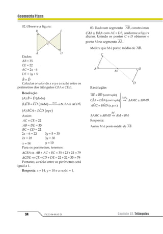 34 Capítulo 02. TriângulosPV2D-06-MAT-21
GeometriaPlana
02.Observe a figura:
Dados:
AB = 35
CE = 22
AC = 2x - 6
DE = 3y + 5
1 1
1 2=
Calcular o valor de x e y e a razão entre os
perímetros dos triângulos CBA e CDE.
Resolução
(A)
1 1
1 2= (dado)
(L)12 13 124 13
121= ⎯ →⎯⎯ ≅12131 2 ∆ ∆ E,
(A) 123 425
1 1
= 1231 2
Assim:
12 23= = 11
12 34= = 12
12 23= = 11
2x – 6 = 22 3y + 5 = 35
2x = 28 3y = 30
1 = 12 1 = 12
Para os perímetros, teremos:
∆123 32 31 21⇒ + + = + + =12 33 33 45
∆123 13 12 23⇒ + + = + + =11 11 23 45
Portanto, a razão entre os perímetros será
igual a 1.
Resposta: x = 14, y = 10 e a razão = 1.
03.Dado um segmento 12, construimos
123 432
1 1
≅ com AC = DB, conforme a figura
abaixo. Unindo os pontos C e D obtemos o
ponto M no segmento 12.
Mostre que M é ponto médio de 12.
Resolução:
12 34 56789
 