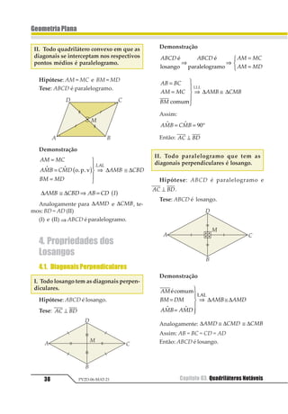 35Capítulo 03. Quadriláteros Notáveis PV2D-06-MAT-21
GeometriaPlana
Capítulo03. QuadriláterosNotáveis
1. DefiniçãoeElementos
Sejam A, B, C e D quatro pontos de um
mesmo plano todos distintos, sem que exis-
tam três colineares. Se os segmentos 12, 12,
12 e 12 interceptam-se apenas nas extre-
midades, a reunião desses quatro segmen-
tos é um quadrilátero.
Elementos de um quadrilátero convexo
ABCD.
• Vértices: são os pontos A, B, C e D.
• Lados: são os segmentos 12, 12 , 12
e 12.
• Ângulos internos: são os ângulos
1231 , 1231 , 1231 e 1231 .
• Ângulos externos: são os ângulos ad-
jacentes suplementares dos ângulos internos.
2. ClassificaçãodosQuadri-
láteros Convexos
2.1. Trapézio
Um quadrilátero convexo é um trapézio
se, e somente se, tiver dois lados paralelos.
12 = 1234 52678
12 = 1234 54678
Os trapézios podem ser classificados em:
I. Trapézio Isósceles: quando os lados não
paralelos são congruentes.
12 34 14 2311 2 ≅
1 1 1 11 2 3 4= =1
II. Trapézio Escaleno: quando os lados
não paralelos não são congruentes.
12 34 14 2311 2 ≠
III. Trapézio Retângulo: quando tem dois
ângulos internos retos.
12 34 1 411 1 12 = = °34
 