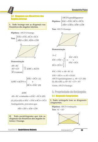 36 Capítulo 03. Quadriláteros NotáveisPV2D-06-MAT-21
GeometriaPlana
2.2. Paralelogramo
Um quadrilátero convexo é paralelogramo
se, e somente se, possuir os lados opostos pa-
ralelos.
12 34 14 2311 112
2.3. Losango
Um quadrilátero convexo é um losango
se, e somente se, possuir os quatro lados
congruentes.
12 23 34 41≅ ≅ ≅
2.4. Retângulo
Um quadrilátero convexo é um retângulo
se, e somente se, possuir os quatro ângulos
internos congruentes.
1 1 1 11 2 3 4= = = = °12
2.5. Quadrado
Um quadrilátero convexo é um quadrado
se, e somente se, possuir os quatro ângulos
internos congruentes e os quatro lados
congruentes.
12 23 34 14≅ ≅ ≅ e 1 1 1 11 2 3 4= = = = °12
3. Propriedades dos
Paralelogramos
3.1. ÂngulosOpostosCongruentes
I. Em todo paralelogramo os ângulos
opostos são congruentes.
Hipótese: ABCD é paralelogramo.
Tese: 1 1 1 11 2 3 4= =1
Demonstração
12 34 1 4
14 23 3 4
1 3
11 1 1
11 1 1
1 1⇒ + = °
⇒ + = °
1
23
43
⇒ =
234
234
Analogamente, provamos que 1 11 2= .
II. Todo quadrilátero convexo que pos-
sui ângulos opostos congruentes é
paralelogramo.
Hipótese: 1 1 1 11 2 3 4= =1
Tese: ABCD é paralelogramo.
 