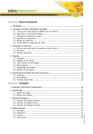 PV2D-06-MAT-21
índice.matemática 2
Capítulo 01. ABasedaGeometria
1. Introdução ........................................................................................................ 11
2. Conceitos Primitivos, Definições e Notações .......................................................... 11
2.1. Por que nem tudo pode ser definido em uma Teoria? ............................................. 11
2.2. Estar entre: um Conceito Primitivo ........................................................................... 12
2.3. Definição de Segmento de Reta .............................................................................. 12
2.4. Segmentos Congruentes ......................................................................................... 12
2.5. Divisão de Segmento ............................................................................................... 12
2.6. Ponto Médio de Segmento de Reta........................................................................ 13
3. Postulados e Teoremas ...................................................................................... 13
3.1. Por que nem tudo pode ser provado em uma Teoria? .............................................. 13
3.2. Teorema.................................................................................................................. 14
3.3. Teorema Recíproco .................................................................................................. 14
4. Ângulos ............................................................................................................ 15
4.1. Definição ................................................................................................................. 15
4.2. Medidas de um Ângulo ............................................................................................ 15
4.3. Ponto Interior de um Ângulo ................................................................................... 15
4.4. Setor Angular .......................................................................................................... 15
4.5. Classificação dos Ângulos.......................................................................................... 16
4.6. Bissetriz de um Ângulo ............................................................................................. 17
5. Ângulos de Duas Retas com Uma Transversal ........................................................ 19
5.1. Definição ................................................................................................................. 19
5.2. Propriedades ........................................................................................................... 20
5.3. Teorema Importante ............................................................................................... 20
Capítulo02. Triângulos
1. Definição e Elementos Fundamentais .................................................................... 22
2. Classificação ...................................................................................................... 22
2.1. Quanto aos Lados .................................................................................................... 22
2.2. Quanto aos Ângulos ................................................................................................. 23
3. Estudo dos Ângulos............................................................................................. 23
3.1. Teorema dos Ângulos Internos ................................................................................. 23
3.2. Teorema do Ângulo Externo .................................................................................... 24
3.3. Teorema dos Ângulos Externos ................................................................................ 24
4. Pontos Notáveis .................................................................................................. 25
4.1. Baricentro ................................................................................................................ 25
4.2. Ortocentro .............................................................................................................. 25
4.3. Incentro .................................................................................................................. 26
4.4. Circuncentro ............................................................................................................ 26
 