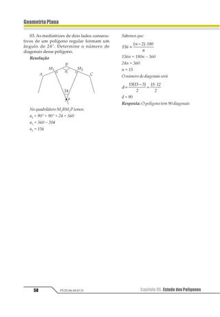 48 Capítulo 04. Ângulos na CircunferênciaPV2D-06-MAT-21
GeometriaPlana
5. Conseqüências da Pro-
priedadedoÂnguloInscrito
5.1. Arco Capaz
Dois ângulo inscritos em uma mesma cir-
cunferência, com o mesmo arco correspon-
dente, têm medidas iguais.
O arco é chamado de arco capaz de α.
5.2. Pontos não Pertencentes ao Arco
Capaz
Sendo 12 uma corda de uma circunferên-
cia λ , e P um ponto dessa circunferência, com
123 41 α , dizemos que é o arco capaz de
α, isto é, todos os pontos do arco vêem o
segmento 12 sob um ângulo de medida α.
Se tomarmos um ponto X do semiplano
11 23
↔1
23 4
56 que não pertence , teremos:
I. Se X é interno à circunferência.
1231 é externo ao ∆123 4 3121 = α .
Assim, 1231  α.
II. Se X é externo à circunferência.
a 1231 é externo ao ∆123 4 1351 = α.
Assim, 1231  α.
5.3. TriânguloRetângulo
Todo triângulo inscrito em uma semicir-
cunferência é retângulo.
Nota – A mediana relativa à hipotenusa
12 tem medida igual à metade de AB.
 