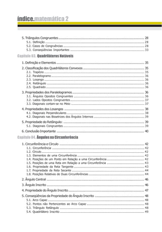 índice.matemática 2
5. Triângulos Congruentes....................................................................................... 28
5.1. Definição .................................................................................................................. 28
5.2. Casos de Congruências ............................................................................................. 28
5.3. Conseqüências Importantes ..................................................................................... 33
Capítulo 03. Quadriláteros Notáveis
1. Definição e Elementos ......................................................................................... 35
2. Classificação dos Quadriláteros Convexos .............................................................. 35
2.1. Trapézio ................................................................................................................... 35
2.2. Paralelogramo........................................................................................................... 36
2.3. Losango ................................................................................................................... 36
2.4. Retângulo ................................................................................................................ 36
2.5. Quadrado ................................................................................................................. 36
3. Propriedades dos Paralelogramos......................................................................... 36
3.1. Ângulos Opostos Congruentes ................................................................................. 36
3.2. Lados Opostos Congruentes..................................................................................... 37
3.3. Diagonais cortam-se no Meio .................................................................................... 37
4. Propriedades dos Losangos ................................................................................. 38
4.1. Diagonais Perpendiculares ......................................................................................... 38
4.2. Diagonais nas Bissetrizes dos Ângulos Internos .......................................................... 39
5. Propriedade do Retângulo: .................................................................................. 39
5.1. Diagonais Congruentes ............................................................................................. 39
6. Conclusão Importante ......................................................................................... 40
Capítulo04. ÂngulosnaCircunferência
1. Circunferência e Círculo ...................................................................................... 42
1.1. Circunferência .......................................................................................................... 42
1.2. Círculo ...................................................................................................................... 42
1.3. Elementos de uma Circunferência ............................................................................. 42
1.4. Posições de um Ponto em Relação a uma Circunferência ........................................... 42
1.5. Posições de uma Reta em Relação a uma Circunferência ........................................... 43
1.6. Propriedade da Reta Tangente ................................................................................. 43
1.7. Propriedade da Reta Secante ................................................................................... 44
1.8. Posições Relativas de Duas Circunferências ................................................................ 44
2. Ângulo Central ................................................................................................... 46
3. Ângulo Inscrito ................................................................................................... 46
4. Propriedade do Ângulo Inscrito............................................................................. 47
5. Conseqüências da Propriedade do Ângulo Inscrito .................................................. 48
5.1. Arco Capaz ............................................................................................................... 48
5.2. Pontos não Pertencentes ao Arco Capaz .................................................................. 48
5.3. Triângulo Retângulo ................................................................................................. 48
5.4. Quadrilátero Inscrito ................................................................................................. 49
 