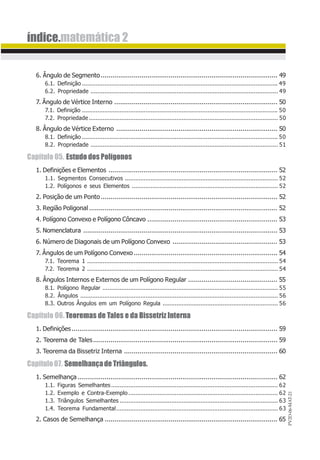 PV2D-06-MAT-21
índice.matemática 2
6. Ângulo de Segmento........................................................................................... 49
6.1. Definição .................................................................................................................. 49
6.2. Propriedade ............................................................................................................. 49
7. Ângulo de Vértice Interno .................................................................................... 50
7.1. Definição .................................................................................................................. 50
7.2. Propriedade.............................................................................................................. 50
8. Ângulo de Vértice Externo ................................................................................... 50
8.1. Definição .................................................................................................................. 50
8.2. Propriedade ............................................................................................................. 51
Capítulo 05. EstudodosPolígonos
1. Definições e Elementos ....................................................................................... 52
1.1. Segmentos Consecutivos ......................................................................................... 52
1.2. Polígonos e seus Elementos ..................................................................................... 52
2. Posição de um Ponto........................................................................................... 52
3. Região Poligonal ................................................................................................. 52
4. Polígono Convexo e Polígono Côncavo ................................................................... 53
5. Nomenclatura .................................................................................................... 53
6. Número de Diagonais de um Polígono Convexo ...................................................... 53
7. Ângulos de um Polígono Convexo.......................................................................... 54
7.1. Teorema 1 ............................................................................................................... 54
7.2. Teorema 2 ............................................................................................................... 54
8. Ângulos Internos e Externos de um Polígono Regular .............................................. 55
8.1. Polígono Regular ...................................................................................................... 55
8.2. Ângulos ................................................................................................................... 56
8.3. Outros Ângulos em um Polígono Regula ................................................................... 56
Capítulo 06. Teoremas de Tales e da Bissetriz Interna
1. Definições.......................................................................................................... 59
2. Teorema de Tales............................................................................................... 59
3. Teorema da Bissetriz Interna ............................................................................... 60
Capítulo07. SemelhançadeTriângulos.
1. Semelhança....................................................................................................... 62
1.1. Figuras Semelhantes................................................................................................. 62
1.2. Exemplo e Contra-Exemplo....................................................................................... 62
1.3. Triângulos Semelhantes ............................................................................................ 63
1.4. Teorema Fundamental.............................................................................................. 63
2. Casos de Semelhança ......................................................................................... 65
 