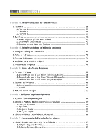 índice.matemática 2
Capítulo 08. Relações Métricas na Circunferência
1. Teoremas .......................................................................................................... 68
1.1. Teorema 1 ............................................................................................................... 68
1.2. Teorema 2 ............................................................................................................... 68
1.3. Teorema 3 ............................................................................................................... 69
2. Tangência.......................................................................................................... 69
2.1. Retas Tangentes por um Ponto Externo................................................................... 69
2.2. Quadriláteros Circunscritíveis ..................................................................................... 70
2.3. Estrutura de uma Figura com Tangência ................................................................... 70
Capítulo09. RelaçõesMétricasnoTriânguloRetângulo
1. Triângulos Retângulos Semelhantes...................................................................... 73
2. Relações Métricas............................................................................................... 73
3. Teorema de Pitágoras ......................................................................................... 74
4. Recíproca do Teorema de Pitágoras...................................................................... 74
5. Problemas de Tangência ..................................................................................... 78
Capítulo10. SenoseCo-Senos:Teoremas
1. Teorema dos Senos ............................................................................................ 81
1.1. Demonstração para o Caso de um Triângulo Acutângulo ........................................... 81
1.2. Demonstração para o Caso de um Triângulo Obtusângulo ......................................... 81
1.3. Demonstração para o Caso de um Triângulo Retângulo ............................................. 82
2. Teorema dos Co-senos........................................................................................ 83
2.1. Demonstração .......................................................................................................... 84
2.2. Síntese .................................................................................................................... 84
3. Natureza de um Triângulo ................................................................................... 85
Capítulo11. PolígonosRegulares:Apótemas
1. Apótema de um Polígono Regular ......................................................................... 87
2. Cálculo do Apótema dos Principais Polígonos Regulares .......................................... 87
2.1. Triângulo eqüilátero .................................................................................................. 87
2.2. Quadrado ................................................................................................................. 87
2.3. Hexágono Regular .................................................................................................... 88
2.4. Octógono Regular .................................................................................................... 88
3. Cálculo do Raio da Circunferência Circunscrita ....................................................... 88
Capítulo12. ComprimentodeCircunferênciaseArcos
1. Limites do Comprimento de uma Circunferência .................................................... 90
1.1. Polígonos Regulares Inscritos .................................................................................... 90
1.2. Polígonos Regulares Circunscritos .............................................................................. 90
 