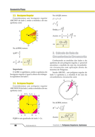 Capítulo 08. Relações Métricas na Circunferência70 PV2D-06-MAT-21
GeometriaPlana
2.2. Quadriláteros Circunscritíveis
Quando é possível circunscrever um qua-
drilátero numa circunferência, dizemos que
o quadrilátero é circunscritível.
Propriedade:
Se um quadrilátero convexo está circuns-
crito a uma circunferência, então a soma
das medidas de dois lados opostos é igual
à soma das medidas dos outros dois.
Demonstração
Consideremos um quadrilátero ABCD cir-
cunscrito a uma circunferência de centro O,
com seus lados tangentes nos pontos M, N, P
e Q da circunferência.
Então:
AM = AQ = a
BM = BN = b
CN = CP = c
DP = DQ = d
Assim:
AB + CD = (AM + BM) + (CP + DP) = a + b + c + d
BC + AD = (BN + CN) + (AQ + DQ) = b + c + a + d
Logo: AB + CD = BC + AD
Observação: A recíproca da propriedade
também é verdadeira.
Assim:
Se num quadrilátero convexo a soma das
medidas de dois lados opostos é igual à
soma das medidas dos outros dois, então o
quadrilátero é circunscritível.
2.3. Estrutura de uma Figura com
Tangência
Resolvemos problemas nas figuras com
tangência a partir da estrutura da figura,
e esta é obtida colocando-se raios de modo
conveniente.
Regras básicas para colocar raios:
1ª) Colocamos raio no ponto onde uma reta é
tangente à circunferência.
2ª) Colocamos raios unindo os centro das cir-
cunferências externamente, lembrando
que a distância entre os centros é igual à
soma dos raios.
 