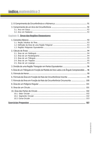 PV2D-06-MAT-21
índice.matemática 2
2. O Comprimento da Circunferência e o Número p .................................................... 91
3. Comprimento de um Arco de Circunferência .......................................................... 92
3.1. Arco em Graus ......................................................................................................... 92
3.2. Arco em Radianos .................................................................................................... 92
Capítulo13. ÁreasdasRegiõesElementares
1. Conceitos Básicos ............................................................................................... 93
1.1. Noção Intuitiva de Área............................................................................................ 93
1.2. Definição da Área de uma Região Poligonal ............................................................... 93
1.3. Regiões Poligonais Equivalentes ................................................................................ 93
2. Cálculo de Áreas ................................................................................................ 94
2.1. Área de um Retângulo ............................................................................................. 94
2.2. Área de um Paralelogramo ........................................................................................ 94
2.3. Área de um Triângulo ............................................................................................... 95
2.4. Área de um Trapézio ................................................................................................ 95
2.5. Área de um Losango ................................................................................................ 95
3. Divisão de uma Região Triangular em Partes Equivalentes ....................................... 96
4. Área de um Triângulo em Função da Medida de Dois Lados e do Ângulo Compreendido ... 98
5. Fórmula de Heron............................................................................................... 99
6. Fórmula da Área em Função do Raio da Circunferência Inscrita ............................... 99
7. Fórmula da Área em Função do Raio da Circunferência Circunscrita ....................... 100
8. Área de um Polígono Regular ............................................................................. 101
9. Área de um Círculo ........................................................................................... 101
10. Área das Partes do Círculo ............................................................................... 102
10.1. Setor Circular ....................................................................................................... 102
10.2. Segmento Circular ................................................................................................ 102
10.3. Coroa Circular ....................................................................................................... 103
Exercícios Propostos ................................................................................................................................ 107
 