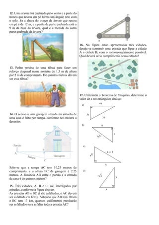 12. Uma árvore foi quebrada pelo vento e a parte do
tronco que restou em pé forma um ângulo reto com
o solo. Se a altura do tronco da árvore que restou
em pé é de 12 m, e a ponta da parte quebrada está a
9 m da base da árvore, qual é a medida da outra
parte quebrada da árvore?
13. Pedro precisa de uma tábua para fazer um
reforço diagonal numa porteira de 1,5 m de altura
por 2 m de comprimento. De quantos metros deverá
ser essa tábua?
14. O acesso a uma garagem situada no subsolo de
uma casa é feito por rampa, conforme nos mostra o
desenho:
Sabe-se que a rampa AC tem 10,25 metros de
comprimento, e a altura BC da garagem é 2,25
metros. A distância AB entre o portão e a entrada
da casa é de quantos metros?
15. Três cidades, A, B e C, são interligadas por
estradas, conforme a figura abaixo.
As estradas AB e BC já são asfaltadas, e AC deverá
ser asfaltada em breve. Sabendo que AB tem 30 km
e BC tem 17 km, quantos quilômetros precisarão
ser asfaltados para asfaltar toda a estrada AC?
16. Na figura estão apresentadas três cidades,
deseja-se construir uma estrada que ligue a cidade
A a cidade B, com o menorcomprimento possível.
Qual deverá ser o comprimento dessa estrada?
17. Utilizando o Teorema de Pitágoras, determine o
valor de x nos triângulos abaixo:
 