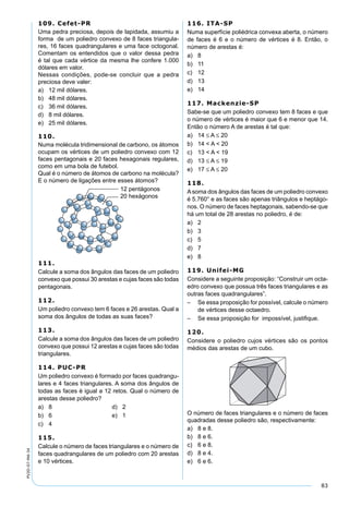 83
PV2D-07-MA-34
109. Cefet-PR
Uma pedra preciosa, depois de lapidada, assumiu a
forma de um poliedro convexo de 8 faces triangula-
res, 16 faces quadrangulares e uma face octogonal.
Comentam os entendidos que o valor dessa pedra
é tal que cada vértice da mesma lhe confere 1.000
dólares em valor.
Nessas condições, pode-se concluir que a pedra
preciosa deve valer:
a) 12 mil dólares.
b) 48 mil dólares.
c) 36 mil dólares.
d) 8 mil dólares.
e) 25 mil dólares.
110.
Numa molécula tridimensional de carbono, os átomos
ocupam os vértices de um poliedro convexo com 12
faces pentagonais e 20 faces hexagonais regulares,
como em uma bola de futebol.
Qual é o número de átomos de carbono na molécula?
E o número de ligações entre esses átomos?
111.
Calcule a soma dos ângulos das faces de um poliedro
convexo que possui 30 arestas e cujas faces são todas
pentagonais.
112.
Um poliedro convexo tem 6 faces e 26 arestas. Qual a
soma dos ângulos de todas as suas faces?
113.
Calcule a soma dos ângulos das faces de um poliedro
convexo que possui 12 arestas e cujas faces são todas
triangulares.
114. PUC-PR
Um poliedro convexo é formado por faces quadrangu-
lares e 4 faces triangulares. A soma dos ângulos de
todas as faces é igual a 12 retos. Qual o número de
arestas desse poliedro?
a) 8 d) 2
b) 6 e) 1
c) 4
115.
Calcule o número de faces triangulares e o número de
faces quadrangulares de um poliedro com 20 arestas
e 10 vértices.
116. ITA-SP
Numa superfície poliédrica convexa aberta, o número
de faces é 6 e o número de vértices é 8. Então, o
número de arestas é:
a) 8
b) 11
c) 12
d) 13
e) 14
117. Mackenzie-SP
Sabe-se que um poliedro convexo tem 8 faces e que
o número de vértices é maior que 6 e menor que 14.
Então o número A de arestas é tal que:
a) 14 ≤ A ≤ 20
b) 14 < A < 20
c) 13 < A < 19
d) 13 ≤ A ≤ 19
e) 17 ≤ A ≤ 20
118.
Asoma dos ângulos das faces de um poliedro convexo
é 5.760° e as faces são apenas triângulos e heptágo-
nos. O número de faces heptagonais, sabendo-se que
há um total de 28 arestas no poliedro, é de:
a) 2
b) 3
c) 5
d) 7
e) 8
119. Unifei-MG
Considere a seguinte proposição: “Construir um octa-
edro convexo que possua três faces triangulares e as
outras faces quadrangulares”.
– Se essa proposição for possível, calcule o número
de vértices desse octaedro.
– Se essa proposição for impossível, justiﬁque.
120.
Considere o poliedro cujos vértices são os pontos
médios das arestas de um cubo.
O número de faces triangulares e o número de faces
quadradas desse poliedro são, respectivamente:
a) 8 e 8.
b) 8 e 6.
c) 6 e 8.
d) 8 e 4.
e) 6 e 6.
 