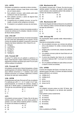 84
121. UFPE
Considere os poliedros e assinale os itens corretos.
I. Num poliedro convexo, duas faces nunca estão
em um mesmo plano.
II. Num poliedro convexo, cada aresta pode estar
contida em mais de duas faces.
III. Num poliedro convexo, o plano de alguma face
deve cortar o sólido.
IV. A superfície de um poliedro convexo, na sua for-
mação, só pode conter polígonos convexos.
V. O octaedro é um poliedro convexo de oito faces.
122.
Num poliedro convexo o número de arestas excede o
número de vértices em 6 unidades. Calcule o número
de faces desse poliedro.
123. ITA-SP
Um poliedro convexo tem 8 faces. O número de arestas
de uma certa face (denotada por K) é igual a 1/6 do
número de arestas do poliedro, enquanto a soma dos
ângulos das faces restantes é 30π. A face K é um:
a) triângulo.
b) quadrilátero.
c) pentágono.
d) hexágono.
e) heptágono.
124. Fuvest-SP
O ponto P é vértice de um poliedro e pertence a k
faces. Cada face tem n lados. Determine o número de
segmentos contidos nas faces que unem P a um outro
vértice qualquer do poliedro.
125. Fuvest-SP
Um poliedro convexo tem p faces triangulares, q faces
quadrangulares e 8 vértices. Sabendo-se que a 6 dos
seus vértices concorrem q + 1 arestas e aos outros
vértices concorrem p/ 2 arestas, determine o número
de faces de cada tipo nesse poliedro.
126. UFPB
Acaracterística de Euler-Poincaré x(P) de um poliedro
P é deﬁnida por x(P) = V – A + F, onde V, A e F são,
respectivamente, os números de vértices, arestas e
faces de P. Sendo assim, a característica de Euler-
Poincaré de uma pirâmide de base triangular é:
a) –2 d) 1
b) –1 e) 2
c) 0
127.
Um poliedro convexo possui 11 faces. De um de seus
vértices partem 5 arestas, de cinco outros partem 4
arestas e de cada vértice restante partem 3 arestas.
O número de arestas do poliedro é:
a) 20 d) 37
b) 25 e) 41
c) 30
128. Mackenzie-SP
Um poliedro convexo tem 15 faces. De dois de seus
vértices partem 5 arestas, de quatro outros partem
quatro arestas e dos restantes partem três arestas. O
número de arestas do poliedro é:
a) 75 d) 45
b) 53 e) 25
c) 31
129. Mackenzie-SP
Asoma dos ângulos de todas as faces de uma pirâmide
é 18π radianos. Então o número de lados do polígono
da base da pirâmide é:
a) 8 d) 11
b) 9 e) 12
c) 10
130. Unicap-PE
As proposições desta questão estão relacionadas a
poliedros.
Assinale as proposições corretas.
0. Em um poliedro convexo, se o número de vértices
é 8 e o de arestas é 12, então o número de faces
é igual a 4.
1. Existem seis, e somente seis, classes de poliedros
de Platão.
2. Um poliedro convexo pode ter duas faces em um
mesmo plano.
3. A soma dos ângulos das faces de um poliedro
convexo é dada por 360°· V, em que V é o número
de vértices.
4. Em um poliedro de Platão em cada vértice concorre
o mesmo número de arestas.
131. UFRR
A soma dos ângulos das faces e da base de uma pi-
râmide é igual a 44 retos. O número de lados da base
dessa pirâmide é um número:
a) múltiplo de 5.
b) múltiplo de 6.
c) primo.
d) divisor de 44.
e) divisor de 52.
132.
Um poliedro convexo possui ao todo 18 faces, das
quais 12 são triângulos e as demais são quadrilá-
teros.
Esse poliedro possui exatamente:
a) 14 vértices.
b) 30 vértices.
c) 60 diagonais.
d) 28 arestas.
e) 60 arestas.
133.
Cite os poliedros de Platão.
 