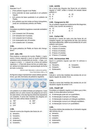 85
PV2D-07-MA-34
134.
Assinale V ou F:
( )Todo poliedro regular é de Platão.
( )Uma pirâmide de base quadrada é um poliedro
regular.
( )Um prisma de base quadrada é um poliedro de
Platão.
( )Um poliedro que tem todas as faces triangulares,
pode ser considerado poliedro de Platão.
135.
Considere os poliedros regulares e assinale verdadeiro
ou falso.
( ) Um icosaedro tem 30 arestas.
( ) Um tetraedro tem 8 arestas.
( ) Um octaedro tem 8 vértices.
( ) Um dodecaedro tem 20 arestas.
( ) Um octaedro tem 12 arestas.
136.
Em quais poliedros de Platão as faces são triangu-
lares?
137. UEL-PR
Para explicar a natureza do mundo, Platão [...] apre-
senta a teoria segundo a qual os quatro elementos
admitidos como constituintes do mundo – o fogo, o ar,
a água e a terra – [...] devem ter a forma de sólidos
regulares. [...] Para não deixar de fora um sólido regu-
lar, atribuiu ao dodecaedro a representação da forma
de todo o universo.
DEVLIN, Keith. Matemática: a ciência dos padrões.
Porto: Porto Editora, 2002, p.119
As ﬁguras a seguir representam esses sólidos geomé-
tricos, que são chamados de poliedros regulares.
Um poliedro é um sólido limitado por polígonos. Cada
poliedro tem um certo número de polígonos em torno
de cada vértice. Uma das ﬁguras anteriores representa
um octaedro. A soma das medidas dos ângulos em
torno de cada vértice desse octaedro é:
a) 180° d) 300°
b) 240° e) 324°
c) 270°
138.
Calcule a soma dos ângulos das faces de um:
a) tetraedro;
b) hexaedro;
c) octaedro;
d) dodecaedro;
e) icosaedro.
139. UCPR
Se a soma dos ângulos das faces de um poliedro
regular é 1.440°, então o número de arestas desse
poliedro é:
a) 12 d) 20
b) 8 e) 4
c) 6
140. Cesgranrio-RJ
Se um poliedro regular tem exatamente três diagonais,
então o seu número de arestas é:
a) 12 d) 6
b) 10 e) 4
c) 8
141. Cefet-PR
Unindo-se o centro de cada uma das faces de um
octaedro regular, por segmentos de reta, aos centros
das faces adjacentes, obtêm-se as arestas de um outro
poliedro que possui:
a) 4 faces e 12 arestas.
b) 4 faces e 8 arestas.
c) 6 faces e 8 arestas.
d) 8 faces e 8 arestas.
e) 6 faces e 12 arestas.
142. Unimontes-MG
Qual é o poliedro regular que tem 12 vértices e
30 arestas?
a) Hexaedro d) Icosaedro
b) Octaedro e) Tridecaedro
c) Dodecaedro
143.
Calcule a soma das medidas das arestas de um oc-
taedro regular de aresta 10 cm.
144.
Calcule a soma das medidas das arestas de um do-
decaedro regular de aresta 5 cm.
145. FAAP-SP
Considere um tetaedro regular e um plano que o inter-
cepta. A única alternativa correta é:
a) A intersecção pode ser um quadrilátero.
b) A intersecção é sempre um triângulo.
c) A intersecção é sempre um triângulo eqüilátero.
d) A intersecção nunca é um triângulo eqüilátero.
e) A intersecção nunca é um quadrilátero.
146.
Os pontos médios das arestas de um tetraedro regular
são vértices de um:
a) tetraedro
b) hexaedro
c) octaedro
d) dodecaedro
e) icosaedro
 