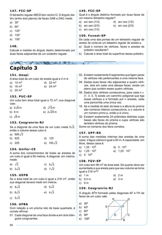 86
147. FCC-SP
O tetraedro regular ABCD tem centro O. O ângulo die-
dro (entre dois planos) de faces OAB e OAC mede:
a) 30°
b) 60°
c) 120°
d) 135°
e) 150°
148.
Calcule a medida do ângulo diedro determinado por
duas faces adjacentes de um octaedro regular.
149. FCC-SP
Qual é o ângulo diédrico formado por duas faces de
um mesmo tetraedro regular?
a) arc sen (1/3) d) arc cos (1/2)
b) arc sen (2/3) e) arc cos (2/3)
c) arc cos (1/3)
150. Fuvest-SP
De cada uma das pontas de um tetraedro regular de
aresta 3a corta-se um tetaedro regular de aresta a.
a) Qual o número de vértices, faces e arestas de
poliedro resultante?
b) Calcule a área total da superfície desse poliedro.
Capítulo 3
151. Uespi
A área total de um cubo de aresta igual a 2 m é:
a) 12 m2 d) 22 m2
b) 16 m2 e) 24 m2
c) 20 m2
152. PUC-SP
Um cubo tem área total igual a 72 m2; sua diagonal
vale:
153. Cesgranrio-RJ
Se a diagonal de uma face de um cubo mede 5 2,
então o volume desse cubo é:
a)
b) 625 d) 125
c) 225 e)
154. Unifor-CE
A soma dos comprimentos de todas as arestas de
um cubo é igual a 60 metros. A diagonal, em metros,
mede:
a) c)
b) d)
155. UEPB
Se a área total de um cubo é igual a 216 m2, então
sua diagonal deverá medir em metros:
a) d)
b) e)
c)
156. UFBA
Com relação a um prisma reto de base quadrada, é
correto aﬁrmar:
01. Cada diagonal de uma face divide-a em dois triân-
gulos congruentes.
02. Existem exatamente 8 segmentos que ligam pares
de vértices não pertencentes a uma mesma face.
04. Dadas duas faces não adjacentes e quatro vérti-
ces, dois em cada uma dessas faces, existe um
plano que contém esses quatro vértices.
08. Dados dois vértices consecutivos, para cada n ∈
{1, 3, 5, 7} existe um caminho poligonal que liga
esses vértices e é formado por n arestas, cada
uma percorrida uma única vez.
16. Se a medida do lado da base e a altura do prisma
são números inteiros consecutivos, e o volume é
um número primo p, então p é único.
32. Existem exatamente 24 pirâmides distintas cujas
bases são faces do prisma e cujos vértices são
também vértices do prisma.
Some os números dos itens corretos.
157. UPF-RS
A soma das medidas internas das arestas de uma
caixa d’água cúbica é igual a 60 m. A capacidade, em
litros, dessa caixa é:
a) 1,25 · 105 d) 5 · 103
b) 1,25 · 102 e) 1,25 · 103
c) 5 · 105
158. FGV-SP
Um cubo tem 96 m2 de área total. De quanto deve ser
aumentada a sua aresta para que seu volume se torne
igual a 216 m3?
a) 1 m d) 2 m
b) 0,5 m e) 3 m
c) 9 m
159. Cesgranrio-RJ
O ângulo formado pelas diagonais AF e FH de
faces de um cubo vale:
a) 30º
b) 45º
c) 60º
d) 90º
e) 108º
 