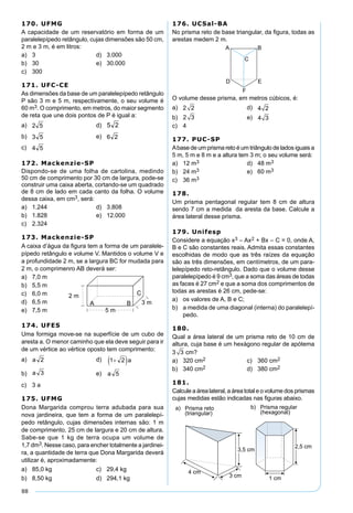 88
170. UFMG
A capacidade de um reservatório em forma de um
paralelepípedo retângulo, cujas dimensões são 50 cm,
2 m e 3 m, é em litros:
a) 3 d) 3.000
b) 30 e) 30.000
c) 300
171. UFC-CE
As dimensões da base de um paralelepípedo retângulo
P são 3 m e 5 m, respectivamente, o seu volume é
60 m3. O comprimento, em metros, do maior segmento
de reta que une dois pontos de P é igual a:
a) d)
b) e)
c)
172. Mackenzie-SP
Dispondo-se de uma folha de cartolina, medindo
50 cm de comprimento por 30 cm de largura, pode-se
construir uma caixa aberta, cortando-se um quadrado
de 8 cm de lado em cada canto da folha. O volume
dessa caixa, em cm3, será:
a) 1.244 d) 3.808
b) 1.828 e) 12.000
c) 2.324
173. Mackenzie-SP
A caixa d’água da ﬁgura tem a forma de um paralele-
pípedo retângulo e volume V. Mantidos o volume V e
a profundidade 2 m, se a largura BC for mudada para
2 m, o comprimenro AB deverá ser:
a) 7,0 m
b) 5,5 m
c) 6,0 m
d) 6,5 m
e) 7,5 m
176. UCSal-BA
No prisma reto de base triangular, da ﬁgura, todas as
arestas medem 2 m.
O volume desse prisma, em metros cúbicos, é:
a) 2 2 d) 4 2
b) 2 3 e) 4 3
c) 4
177. PUC-SP
Abase de um prisma reto é um triângulo de lados iguais a
5 m, 5 m e 8 m e a altura tem 3 m; o seu volume será:
a) 12 m3 d) 48 m3
b) 24 m3 e) 60 m3
c) 36 m3
178.
Um prisma pentagonal regular tem 8 cm de altura
sendo 7 cm a medida da aresta da base. Calcule a
área lateral desse prisma.
179. Unifesp
Considere a equação x3 – Ax2 + Bx – C = 0, onde A,
B e C são constantes reais. Admita essas constantes
escolhidas de modo que as três raízes da equação
são as três dimensões, em centímetros, de um para-
lelepípedo reto-retângulo. Dado que o volume desse
paralelepípedo é 9 cm3, que a soma das áreas de todas
as faces é 27 cm2 e que a soma dos comprimentos de
todas as arestas é 26 cm, pede-se:
a) os valores de A, B e C;
b) a medida de uma diagonal (interna) do paralelepí-
pedo.
180.
Qual a área lateral de um prisma reto de 10 cm de
altura, cuja base é um hexágono regular de apótema
3 3 cm?
a) 320 cm2 c) 360 cm2
b) 340 cm2 d) 380 cm2
181.
Calcule a área lateral, a área total e o volume dos prismas
cujas medidas estão indicadas nas ﬁguras abaixo.
174. UFES
Uma formiga move-se na superfície de um cubo de
aresta a. O menor caminho que ela deve seguir para ir
de um vértice ao vértice oposto tem comprimento:
a) d)
b) e)
c) 3 a
175. UFMG
Dona Margarida comprou terra adubada para sua
nova jardineira, que tem a forma de um paralelepí-
pedo retângulo, cujas dimensões internas são: 1 m
de comprimento, 25 cm de largura e 20 cm de altura.
Sabe-se que 1 kg de terra ocupa um volume de
1,7 dm3. Nesse caso, para encher totalmente a jardinei-
ra, a quantidade de terra que Dona Margarida deverá
utilizar é, aproximadamente:
a) 85,0 kg c) 29,4 kg
b) 8,50 kg d) 294,1 kg
 