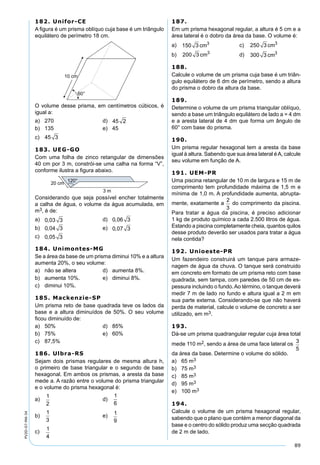 89
PV2D-07-MA-34
182. Unifor-CE
A ﬁgura é um prisma oblíquo cuja base é um triângulo
equilátero de perímetro 18 cm.
O volume desse prisma, em centímetros cúbicos, é
igual a:
a) 270 d) 45 2
b) 135 e) 45
c) 45 3
183. UEG-GO
Com uma folha de zinco retangular de dimensões
40 cm por 3 m, constrói-se uma calha na forma “V”,
conforme ilustra a ﬁgura abaixo.
Considerando que seja possível encher totalmente
a calha de água, o volume da água acumulada, em
m3, é de:
a) 0 03 3, d) 0 06 3,
b) 0 04 3, e) 0 07 3,
c) 0 05 3,
184. Unimontes-MG
Se a área da base de um prisma diminui 10% e a altura
aumenta 20%, o seu volume:
a) não se altera d) aumenta 8%.
b) aumenta 10%. e) diminui 8%.
c) diminui 10%.
185. Mackenzie-SP
Um prisma reto de base quadrada teve os lados da
base e a altura diminuídos de 50%. O seu volume
ﬁcou diminuído de:
a) 50% d) 85%
b) 75% e) 60%
c) 87,5%
186. Ulbra-RS
Sejam dois prismas regulares de mesma altura h,
o primeiro de base triangular e o segundo de base
hexagonal. Em ambos os prismas, a aresta da base
mede a. A razão entre o volume do prisma triangular
e o volume do prisma hexagonal é:
a)
1
2
d)
1
6
b)
1
3
e) 1
9
c)
1
4
187.
Em um prisma hexagonal regular, a altura é 5 cm e a
área lateral é o dobro da área da base. O volume é:
a) 150 3 3
cm c) 250 3 3
cm
b) 200 3 3
cm d) 300 3 3
cm
188.
Calcule o volume de um prisma cuja base é um triân-
gulo equilátero de 6 dm de perímetro, sendo a altura
do prisma o dobro da altura da base.
189.
Determine o volume de um prisma triangular oblíquo,
sendo a base um triângulo equilátero de lado a = 4 dm
e a aresta lateral de 4 dm que forma um ângulo de
60° com base do prisma.
190.
Um prisma regular hexagonal tem a aresta da base
igual à altura. Sabendo que sua área lateral éA, calcule
seu volume em função de A.
191. UEM-PR
Uma piscina retangular de 10 m de largura e 15 m de
comprimento tem profundidade máxima de 1,5 m e
mínima de 1,0 m. A profundidade aumenta, abrupta-
mente, exatamente a do comprimento da piscina.
Para tratar a água da piscina, é preciso adicionar
1 kg de produto químico a cada 2.500 litros de água.
Estando a piscina completamente cheia, quantos quilos
desse produto deverão ser usados para tratar a água
nela contida?
192. Unioeste-PR
Um fazendeiro construirá um tanque para armaze-
nagem de água da chuva. O tanque será construido
em concreto em formato de um prisma reto com base
quadrada, sem tampa, com paredes de 50 cm de es-
pessura incluindo o fundo.Ao término, o tanque deverá
medir 7 m de lado no fundo e altura igual a 2 m em
sua parte externa. Considerando-se que não haverá
perda de material, calcule o volume de concreto a ser
utilizado, em m3.
193.
Dá-se um prisma quadrangular regular cuja área total
mede 110 m2, sendo a área de uma face lateral os
3
5
da área da base. Determine o volume do sólido.
a) 65 m3
b) 75 m3
c) 85 m3
d) 95 m3
e) 100 m3
194.
Calcule o volume de um prisma hexagonal regular,
sabendo que o plano que contém a menor diagonal da
base e o centro do sólido produz uma secção quadrada
de 2 m de lado.
 