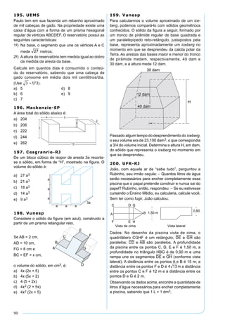 90
195. UEMS
Paulo tem em sua fazenda um rebanho aproximado
de mil cabeças de gado. Na propriedade existe uma
caixa d’água com a forma de um prisma hexagonal
regular de vértices ABCDEF. O reservatório possui as
seguintes características:
1º) Na base, o segmento que une os vértices A e C
mede metros;
2º) Aaltura do reservatório tem medida igual ao dobro
da medida da aresta da base.
Calcule em quantos dias é consumido o conteú-
do do reservatório, sabendo que uma cabeça de
gado consome em média dois mil centilitros/dia.
(Use ).
a) 5 d) 8
b) 6 e) 9
c) 7
196. Mackenzie-SP
A área total do sólido abaixo é:
a) 204
b) 206
c) 222
d) 244
e) 262
199. Vunesp
Para calcularmos o volume aproximado de um ice-
berg, podemos compará-lo com sólidos geométricos
conhecidos. O sólido da ﬁgura a seguir, formado por
um tronco de pirâmide regular de base quadrada e
um paralelepípedo reto-retângulo, justapostos pela
base, representa aproximadamente um iceberg no
momento em que se desprendeu da calota polar da
Terra. As arestas das bases maior e menor do tronco
de pirâmide medem, respectivamente, 40 dam e
30 dam, e a altura mede 12 dam.
30 dam
12 dam
40 dam
H
Passado algum tempo do desprendimento do iceberg,
o seu volume era de 23.100 dam3, o que correspondia
a 3/4 do volume inicial. Determine a altura H, em dam,
do sólido que representa o iceberg no momento em
que se desprendeu.
200. UFR-RJ
João, com aquele ar de “sabe tudo”, perguntou a
Rubinho, seu irmão caçula: – Quantos litros de água
serão necessários para encher completamente essa
piscina que o papai pretende construir e nunca sai do
papel? Rubinho, então, respondeu: – Se eu estivesse
cursando o Ensino Médio, eu calcularia, calcule você.
Sem ter como fugir, João calculou.
Dados: No desenho da piscina vista de cima, o
quadrilátero CGHF é um retângulo; DE e GH são
paralelos; CD e AB são paralelos. A profundidade
da piscina entre os pontos C, D, E e F é 1,50 m, a
profundidade no triângulo HBG é de 0,90 m e uma
rampa une os segmentos DE e GH (conforme vista
lateral). A distância entre os pontos A e B é 15 m; a
distância entre os pontos F e D é a distância
entre os pontos C e F é 12 m e a distância entre os
pontos D e G é 2 m.
Observando os dados acima, encontre a quantidade de
litros d’água necessários para encher completamente
a piscina, sabendo que 1 L = 1 dm3,
197. Cesgranrio-RJ
De um bloco cúbico de isopor de aresta 3a recorta-
se o sólido, em forma de “H”, mostrado na ﬁgura. O
volume do sólido é:
a) 27 a3
b) 21 a3
c) 18 a3
d) 14 a3
e) 9 a3
198. Vunesp
Considere o sólido da ﬁgura (em azul), construido a
partir de um prisma retangular reto.
Se AB = 2 cm,
AD = 10 cm,
FG = 8 cm e
BC = EF = x cm,
o volume do sólido, em cm3, é:
a) 4x (2x + 5)
b) 4x (5x + 2)
c) 4 (5 + 2x)
d) 4x2 (2 + 5x)
e) 4x2 (2x + 5)
 