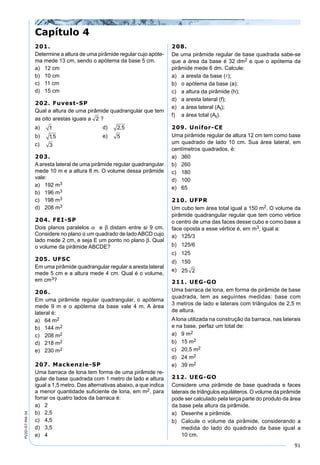91
PV2D-07-MA-34
201.
Determine a altura de uma pirâmide regular cujo apóte-
ma mede 13 cm, sendo o apótema da base 5 cm.
a) 12 cm
b) 10 cm
c) 11 cm
d) 15 cm
202. Fuvest-SP
Qual a altura de uma pirâmide quadrangular que tem
as oito arestas iguais a 2 ?
a) 1 d) 2 5,
b) 15, e) 5
c) 3
203.
A aresta lateral de uma pirâmide regular quadrangular
mede 10 m e a altura 8 m. O volume dessa pirâmide
vale:
a) 192 m3
b) 196 m3
c) 198 m3
d) 208 m3
204. FEI-SP
Dois planos paralelos α e β distam entre si 9 cm.
Considere no plano α um quadrado de ladoABCD cujo
lado mede 2 cm, e seja E um ponto no plano β. Qual
o volume da pirâmide ABCDE?
205. UFSC
Em uma pirâmide quadrangular regular a aresta lateral
mede 5 cm e a altura mede 4 cm. Qual é o volume,
em cm3?
206.
Em uma pirâmide regular quadrangular, o apótema
mede 9 m e o apótema da base vale 4 m. A área
lateral é:
a) 64 m2
b) 144 m2
c) 208 m2
d) 218 m2
e) 230 m2
207. Mackenzie-SP
Uma barraca de lona tem forma de uma pirâmide re-
gular de base quadrada com 1 metro de lado e altura
igual a 1,5 metro. Das alternativas abaixo, a que indica
a menor quantidade suﬁciente de lona, em m2, para
forrar os quatro lados da barraca é:
a) 2
b) 2,5
c) 4,5
d) 3,5
e) 4
208.
De uma pirâmide regular de base quadrada sabe-se
que a área da base é 32 dm2 e que o apótema da
pirâmide mede 6 dm. Calcule:
a) a aresta da base ();
b) o apótema da base (a);
c) a altura da pirâmide (h);
d) a aresta lateral (f);
e) a área lateral (Al);
f) a área total (At).
209. Unifor-CE
Uma pirâmide regular de altura 12 cm tem como base
um quadrado de lado 10 cm. Sua área lateral, em
centímetros quadrados, é:
a) 360
b) 260
c) 180
d) 100
e) 65
210. UFPR
Um cubo tem área total igual a 150 m2. O volume da
pirâmide quadrangular regular que tem como vértice
o centro de uma das faces desse cubo e como base a
face oposta a esse vértice é, em m3, igual a:
a) 125/3
b) 125/6
c) 125
d) 150
e) 25 2
211. UEG-GO
Uma barraca de lona, em forma de pirâmide de base
quadrada, tem as seguintes medidas: base com
3 metros de lado e laterais com triângulos de 2,5 m
de altura.
A lona utilizada na construção da barraca, nas laterais
e na base, perfaz um total de:
a) 9 m2
b) 15 m2
c) 20,5 m2
d) 24 m2
e) 39 m2
212. UEG-GO
Considere uma pirâmide de base quadrada e faces
laterais de triângulos equiláteros. O volume da pirâmide
pode ser calculado pela terça parte do produto da área
da base pela altura da pirâmide.
a) Desenhe a pirâmide.
b) Calcule o volume da pirâmide, considerando a
medida do lado do quadrado da base igual a
10 cm.
Capítulo 4
 