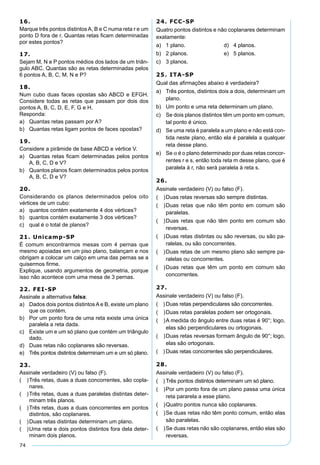 74
16.
Marque três pontos distintos A, B e C numa reta r e um
ponto D fora de r. Quantas retas ﬁcam determinadas
por estes pontos?
17.
Sejam M, N e P pontos médios dos lados de um triân-
gulo ABC. Quantas são as retas determinadas pelos
6 pontos A, B, C, M, N e P?
18.
Num cubo duas faces opostas são ABCD e EFGH.
Considere todas as retas que passam por dois dos
pontos A, B, C, D, E, F, G e H.
Responda:
a) Quantas retas passam por A?
b) Quantas retas ligam pontos de faces opostas?
19.
Considere a pirâmide de base ABCD e vértice V.
a) Quantas retas ﬁcam determinadas pelos pontos
A, B, C, D e V?
b) Quantos planos ﬁcam determinados pelos pontos
A, B, C, D e V?
20.
Considerando os planos determinados pelos oito
vértices de um cubo:
a) quantos contém exatamente 4 dos vértices?
b) quantos contém exatamente 3 dos vértices?
c) qual é o total de planos?
21. Unicamp-SP
É comum encontrarmos mesas com 4 pernas que
mesmo apoiadas em um piso plano, balançam e nos
obrigam a colocar um calço em uma das pernas se a
quisermos ﬁrme.
Explique, usando argumentos de geometria, porque
isso não acontece com uma mesa de 3 pernas.
22. FEI-SP
Assinale a alternativa falsa:
a) Dados dois pontos distintos A e B, existe um plano
que os contém.
b) Por um ponto fora de uma reta existe uma única
paralela a reta dada.
c) Existe um e um só plano que contém um triângulo
dado.
d) Duas retas não coplanares são reversas.
e) Três pontos distintos determinam um e um só plano.
23.
Assinale verdadeiro (V) ou falso (F).
( )Três retas, duas a duas concorrentes, são copla-
nares.
( )Três retas, duas a duas paralelas distintas deter-
minam três planos.
( )Três retas, duas a duas concorrentes em pontos
distintos, são coplanares.
( )Duas retas distintas determinam um plano.
( )Uma reta e dois pontos distintos fora dela deter-
minam dois planos.
24. FCC-SP
Quatro pontos distintos e não coplanares determinam
exatamente:
a) 1 plano. d) 4 planos.
b) 2 planos. e) 5 planos.
c) 3 planos.
25. ITA-SP
Qual das aﬁrmações abaixo é verdadeira?
a) Três pontos, distintos dois a dois, determinam um
plano.
b) Um ponto e uma reta determinam um plano.
c) Se dois planos distintos têm um ponto em comum,
tal ponto é único.
d) Se uma reta é paralela a um plano e não está con-
tida neste plano, então ela é paralela a qualquer
reta desse plano.
e) Se α é o plano determinado por duas retas concor-
rentes r e s, então toda reta m desse plano, que é
paralela à r, não será paralela à reta s.
26.
Assinale verdadeiro (V) ou falso (F).
( )Duas retas reversas são sempre distintas.
( )Duas retas que não têm ponto em comum são
paralelas.
( )Duas retas que não têm ponto em comum são
reversas.
( )Duas retas distintas ou são reversas, ou são pa-
ralelas, ou são concorrentes.
( )Duas retas de um mesmo plano são sempre pa-
ralelas ou concorrentes.
( )Duas retas que têm um ponto em comum são
concorrentes.
27.
Assinale verdadeiro (V) ou falso (F).
( ) Duas retas perpendiculares são concorrentes.
( )Duas retas paralelas podem ser ortogonais.
( )A medida do ângulo entre duas retas é 90°; logo,
elas são perpendiculares ou ortogonais.
( )Duas retas reversas formam ângulo de 90°; logo,
elas são ortogonais.
( ) Duas retas concorrentes são perpendiculares.
28.
Assinale verdadeiro (V) ou falso (F).
( ) Três pontos distintos determinam um só plano.
( )Por um ponto fora de um plano passa uma única
reta pararela a esse plano.
( )Quatro pontos nunca são coplanares.
( )Se duas retas não têm ponto comum, então elas
são paralelas.
( )Se duas retas não são coplanares, então elas são
reversas.
 