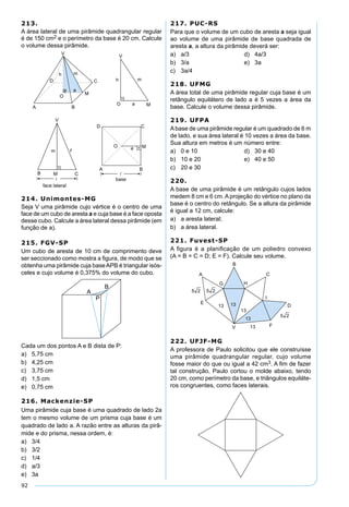 92
213.
A área lateral de uma pirâmide quadrangular regular
é de 150 cm2 e o perímetro da base é 20 cm. Calcule
o volume dessa pirâmide.
214. Unimontes-MG
Seja V uma pirâmide cujo vértice é o centro de uma
face de um cubo de aresta a e cuja base é a face oposta
desse cubo. Calcule a área lateral dessa pirâmide (em
função de a).
215. FGV-SP
Um cubo de aresta de 10 cm de comprimento deve
ser seccionado como mostra a ﬁgura, de modo que se
obtenha uma pirâmide cuja baseAPB é triangular isós-
celes e cujo volume é 0,375% do volume do cubo.
Cada um dos pontos A e B dista de P:
a) 5,75 cm
b) 4,25 cm
c) 3,75 cm
d) 1,5 cm
e) 0,75 cm
216. Mackenzie-SP
Uma pirâmide cuja base é uma quadrado de lado 2a
tem o mesmo volume de um prisma cuja base é um
quadrado de lado a. A razão entre as alturas da pirâ-
mide e do prisma, nessa ordem, é:
a) 3/4
b) 3/2
c) 1/4
d) a/3
e) 3a
217. PUC-RS
Para que o volume de um cubo de aresta a seja igual
ao volume de uma pirâmide de base quadrada de
aresta a, a altura da pirâmide deverá ser:
a) a/3 d) 4a/3
b) 3/a e) 3a
c) 3a/4
218. UFMG
A área total de uma pirâmide regular cuja base é um
retângulo equilátero de lado a é 5 vezes a área da
base. Calcule o volume dessa pirâmide.
219. UFPA
Abase de uma pirâmide regular é um quadrado de 6 m
de lado, e sua área lateral é 10 vezes a área da base.
Sua altura em metros é um número entre:
a) 0 e 10 d) 30 e 40
b) 10 e 20 e) 40 e 50
c) 20 e 30
220.
A base de uma pirâmide é um retângulo cujos lados
medem 8 cm e 6 cm. A projeção do vértice no plano da
base é o centro do retângulo. Se a altura da pirâmide
é igual a 12 cm, calcule:
a) a aresta lateral;
b) a área lateral.
221. Fuvest-SP
A ﬁgura é a planiﬁcação de um poliedro convexo
(A = B = C = D; E = F). Calcule seu volume.
222. UFJF-MG
A professora de Paulo solicitou que ele construísse
uma pirâmide quadrangular regular, cujo volume
fosse maior do que ou igual a 42 cm3. A ﬁm de fazer
tal construção, Paulo cortou o molde abaixo, tendo
20 cm, como perímetro da base, e triângulos equiláte-
ros congruentes, como faces laterais.
 