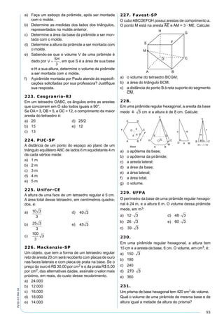 93
PV2D-07-MA-34
a) Faça um esboço da pirâmide, após ser montada
com o molde.
b) Determine as medidas dos lados dos triângulos,
representados no molde anterior.
c) Determine a área da base da pirâmide a ser mon-
tada com o molde.
d) Determine a altura da pirâmide a ser montada com
o molde.
e) Sabendo-se que o volume V de uma pirâmide é
dado por , em que S é a área de sua base
e H a sua altura, determine o volume da pirâmide
a ser montada com o molde.
f) A pirâmide montada por Paulo atende às especiﬁ-
cações solicitadas por sua professora? Justiﬁque
sua resposta.
223. Cesgranrio-RJ
Em um tetraedro OABC, os ângulos entre as arestas
que concorrem em O são todos iguais a 90°.
Se OA= 3, OB = 5, e OC = 12, o comprimento da maior
aresta do tetraedro é:
a) 20 d) 25/2
b) 15 e) 12
c) 13
224. PUC-SP
A distância de um ponto do espaço ao plano de um
triângulo equilátero ABC de lados 6 m equidistante 4 m
de cada vértice mede:
a) 1 m
b) 2 m
c) 3 m
d) 4 m
e) 5 m
225. Unifor-CE
A altura de uma face de um tetraedro regular é 5 cm.
A área total desse tetraedro, em centímetros quadra-
dos, é:
a) 10 3
3
d) 40 3
b) 25 3
3
e) 45 3
c)
100
3
3
226. Mackenzie-SP
Um objeto, que tem a forma de um tetraedro regular
reto de aresta 20 cm será recoberto com placas de ouro
nas faces laterais e com placa de prata na base. Se o
preço do ouro é R$ 30,00 por cm2 e o da prata R$ 5,00
por cm2, das alternativas dadas, assinale o valor mais
próximo, em reais, do custo desse recobrimento.
a) 24.000
b) 12.000
c) 16.000
d) 18.000
e) 14.000
227. Fuvest-SP
O cuboABCDEFGH possui arestas de comprimento a.
O ponto M está na aresta AE e AM = 3 · ME. Calcule:
a) o volume do tetraedro BCGM;
b) a área do triângulo BCM;
c) a distância do ponto B à reta suporte do segmento
CM.
228.
Em uma pirâmide regular hexagonal, a aresta da base
mede 4 3⋅ cm e a altura é de 8 cm. Calcule:
a) o apótema da base;
b) o apótema da pirâmide;
c) a aresta lateral;
d) a área da base;
e) a área lateral;
f) a área total;
g) o volume.
229. UFPA
O perímetro da base de uma pirâmide regular hexago-
nal é 24 m, e a altura 6 m. O volume dessa pirâmide
mede, em m3:
a) 12 3⋅ d) 48 3⋅
b) 26 3⋅ e) 60 3⋅
c) 39 3⋅
230.
Em uma pirâmide regular hexagonal, a altura tem
15 cm e a aresta da base, 6 cm. O volume, em cm3, é:
a) 150 3⋅
b) 180
c) 240
d) 270 3⋅
e) 360
231.
Um prisma de base hexagonal tem 420 cm3 de volume.
Qual o volume de uma pirâmide de mesma base e de
altura igual a metade da altura do prisma?
 