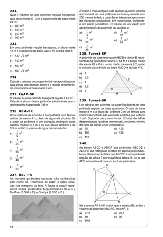 94
232.
Qual o volume de uma pirâmide regular hexagonal,
cuja altura mede 5 3⋅ m e o perímetro da base mede
24 m?
a) 100 m3
b) 120 m3
c) 240 m3
d) 360 m3
233.
Em uma pirâmide regular hexagonal, a altura mede
12 m e o apótema da base vale 5 m. A área total é:
a) 130 3 2
⋅ m
b) 130 m2
c) 180 m2
d) 180 3 2
⋅ m
234.
Calcule o volume de uma pirâmide hexagonal regular,
cuja aresta lateral mede 10 cm e o raio da circunferên-
cia circunscrita à base mede 6 cm.
235. FAAP-SP
O volume de uma pirâmide hexagonal regular é 4,2 m3.
Calcule a altura dessa pirâmide sabendo-se que o
perímetro da base mede 3,6 m.
236. UEM-PR
Uma pirâmide de chumbo é mergulhada num tanque
cúbico de aresta 1 m, cheio de água até a borda. Se
a base da pirâmide é um triângulo retângulo cujos
catetos medem 0,5 m e se sua altura também é de
0,5 m, então o volume de água derramada foi:
a)
1
12
3
m
b)
1
24
3
m
c)
1
36
3
m
d)
1
48
3
m
e)
1
64
3
m
237. UEL-PR
As maiores pirâmides egípcias são conhecidas
pelo nome de “Pirâmides de Gizé” e estão situa-
das nas margens do Nilo. A ﬁgura a seguir repre-
senta essas pirâmides: Miquerinos(2.470 a.C.),
Quéfren (2.500 a.C), e Quéops (2.530 a.C.).
A maior e mais antiga é a de Quéops que tem a forma
aproximada de uma pirâmide de base quadrada com
230 metros de lado e cujas faces laterais se aproximam
de triângulos equiláteros. Em matemática, “pirâmide”
é um sólido geométrico. O volume de um sólido com
as dimensões da pirâmide de Quéops é:
a)
1
12
3
m d)
1
48
3
m
b)
1
24
3
m e)
1
64
3
m
c) 1
36
3
m
238. Fuvest-SP
Apirâmide de base retangularABCD e vértice E repre-
sentada na ﬁgura tem volume 4. Se M é o ponto médio
da aresta AB e V é o ponto médio da aresta EC, então
o volume da pirâmide de base AMCD e vértice V é:
a) 1
b) 1,5
c) 2
d) 2,5
e) 3
239. Fuvest-SP
Um telhado tem a forma da superfície lateral de uma
pirâmide regular de base quadrada. O lado da base
mede 8 m e a altura da pirâmide 3 m. As telhas para
cobrir esse telhado são vendidas em lotes que cobrem
1 m2. Supondo que possa haver 10 lotes de telhas
desperdiçadas (quebras e emendas), o número mínimo
de lotes de telhas a ser comprado é:
a) 90 d) 120
b) 100 e) 130
c) 110
240.
As bases ABCD e ADGF das pirâmides ABCDE e
ADGFE são retângulos e estão em planos perpendicu-
lares. Sabemos também que ABCDE é uma pirâmide
regular de altura 3 cm e apótema lateral 5 cm, e que
ADE é face lateral comum às duas pirâmides.
Se a aresta AF é 5% maior que a aresta AD, então o
volume da pirâmide ADGFE, em cm3, é:
a) 67,2 d) 92,8
b) 80 e) 96
c) 89,6
 