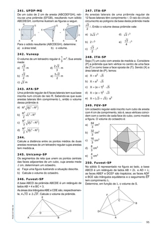 95
PV2D-07-MA-34
241. UFOP-MG
De um cubo de 2 cm de aresta (ABCDEFGH), reti-
rou-se uma pirâmide (EFGB), resultando num sólido
ABCDEGH, conforme ilustram as ﬁguras a seguir.
Para o sólido resultante (ABCDEGH), determine:
a) a área total; b) o volume.
242. Vunesp
O volume de um tetraedro regular é . Sua aresta
mede:
243. AFA-SP
Uma pirâmide regular de 6 faces laterais tem sua base
inscrita num círculo de raio R. Sabendo-se que suas
arestas laterais têm comprimento L, então o volume
dessa pirâmide é:
a)
b)
c)
d)
244.
Calcule a distância entre os pontos médios de duas
arestas reversas de um tetraedro regular cujas arestas
tem medida a.
245. Unicamp-SP
Os segmentos de reta que unem os pontos centrais
das faces adjacentes de um cubo, cuja aresta mede
d cm, determinam um octaedro.
a) Faça uma ﬁgura ilustrando a situação descrita.
b) Calcule o volume do octaedro.
246. Fuvest-SP
A base ABCD da pirâmide ABCDE é um retângulo de
lados AB = 4 e BC = 3.
As áreas dos triângulosABE e CDE são, respectivamen-
te, . Calcule o volume da pirâmide.
247. ITA-SP
As arestas laterais de uma pirâmide regular de
12 faces laterais têm comprimento . O raio do círculo
circunscrito ao polígono da base desta pirâmide mede
. Então o volume dessa pirâmide vale:
a) d)
b) 2 3 e)
c)
248. ITA-SP
Seja (T) um cubo com aresta de medida a. Considere
(P) a pirâmide que tem vértice no centro de uma face
de (T) e como base a face oposta de (T). Sendo (X) a
área lateral de (P), temos:
a) X a= ⋅2
5
b) X a= ⋅2
5
c) X a= + ⋅( )1 52
d) X a= + ⋅( )1 32
e) X a= + ⋅( )3 5 2
249. FGV-SP
Um octaedro regular está inscrito num cubo de aresta
com 4 cm de comprimento, isto é, seus vértices coinci-
dem com o centro de cada face do cubo, como mostra
a ﬁgura. O volume do octaedro é:
a)
64
3
3
cm
b)
32
3
3
cm
c)
16
3
3
cm
d)
8
3
cm3
e)
4
3
3
cm
250. Fuvest-SP
No sólido S representado na ﬁgura ao lado, a base
ABCD é um retângulo de lados AB = 2λ e AD = λ;
as faces ABEF e DCEF são trapézios; as faces ADF
e BCE são triângulos equiláteros e o seguimento EF
tem comprimento λ.
Determine, em função de λ, o volume de S.
 