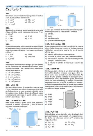96
251.
Um cilindro circular reto tem o raio igual a 2 cm e altura
3 cm. Sua superfície lateral mede:
a) 6 π cm2 d) 15 π cm2
b) 9 π cm2 e) 16 π cm2
c) 12 π cm2
252.
Quantos litros comporta, aproximadamente, uma caixa
d’água cilíndrica com 2 metros de diâmetro e 70 cm
de altura?
a) 1.250 d) 3.140
b) 2.200 e) 3.700
c) 2.450
253.
Quantos mililitros de tinta podem ser acondicionados
no reservatório cilíndrico de uma caneta esferográﬁca,
sabendo que seu diâmetro é 2 mm e seu comprimento
é 12 cm?
a) 0,3768 d) 37,68
b) 3,768 e) 0,003768
c) 0,03768
254.
Para encher um reservatório de água que tem a forma
de um cilindro circular reto são necessárias 5 horas.
Se o raio da base é 3 m e a altura 10 m, o reservatório
recebe água à razão de:
a) 18 π m3 por hora.
b) 30 π m3 por hora.
c) 6 π m3 por hora.
d) 20 π m3 por hora.
e) 10 π m3 por hora.
255. UFR-RJ
Um copo cilíndrico tem 18 cm da altura, raio de base
2 cm e metade de seu volume ocupado por uma bebi-
da. Colocando-se no copo uma pedra de gelo com a
forma de um cubo de 2 cm de aresta e ﬁcando o gelo
completamente submerso, de quanto subirá o nível da
bebida? Considere π = 3,14
256. Unimontes-MG
Uma artesã construiu quatro caixas com, aproxima-
damente, a mesma capacidade (1 litro) e com as
seguintes formas e dimensões:
A caixa que necessita de menor quantidade de papel-
fantasia para cobri-la é a que tem a forma de
a) cilindro.
b) cubo.
c) paralelepípedo.
d) prisma triangular regular.
257. Unimontes-MG
Pretende-se construir um cubo e um cilindro de mesma
altura. Sabendo-se que o contorno da base de cada
sólido tem comprimento igual a 4 π cm, é correto
aﬁrmar que:
a) os dois sólidos têm o mesmo volume.
b) o volume do cubo é maior que o volume do cilindro.
c) os dados do problema são insuﬁcientes para se
chegar a uma conclusão.
d) o volume do cilindro é maior que o volume do
cubo.
258. ESPM-SP
Um tanque, com a forma de um cilindro circular reto,
tem 2,40 m de altura e raio da base igual a 2 m, es-
tando com a base apoiada num plano horizontal. Ao
longo de uma geratriz (vertical), de baixo para cima,
esse tanque possui três torneiras iguais, espaçadas
de 60 cm, como mostra a ﬁgura a seguir. Cada tornei-
ra proporciona uma vazão de 20 π litros por minutos.
Estando completamente cheio de água e abrindo-se as
três torneiras, o tempo necessário para o esgotamento
completo do tanque será de:
Capítulo 5
a) 2h40
b) 3h20
c) 3h40
d) 4h20
e) 4h40
259. PUC-RS
Dois cilindros, um de altura 4 e outro de altura 6, têm
para perímetro de suas bases 6 e 4, respectivamen-
te. Se V1 é o volume do primeiro e V2 o volume do
segundo, então:
a) V1 = V2 d) 2V1 = 3V2
b) V1 = 2V2 e) 2V1 = V2
c) V1 = 3V2
 