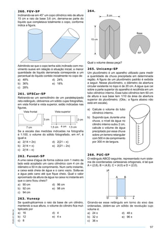 97
PV2D-07-MA-34
260. FGV-SP
Inclinando-se em 45° um copo cilíndrico reto de altura
15 cm e raio da base 3,6 cm, derrama-se parte do
líquido que completava totalmente o copo, conforme
indica a ﬁgura.
Admitindo-se que o copo tenha sido inclinado com mo-
vimento suave em relação à situação inicial, a menor
quantidade de líquido derramada corresponde a um
percentual do líquido contido inicialmente no copo de:
a) 48% d) 24%
b) 36% e) 18%
c) 28%
261. UFSCar-SP
Retirando-se um semicilindro de um paralelepípedo
reto-retângulo, obtivemos um sólido cujas fotograﬁas,
em vista frontal e vista superior, estão indicadas nas
ﬁguras.
Se a escala das medidas indicadas na fotografia
é 1:100, o volume do sólido fotografado, em m³, é
igual a:
a) 2(14 + 2π) d) 2(21 – π)
b) 2(14 + π) e) 2(21 – 2π)
c) 2(14 – π)
262. Fuvest-SP
A uma caixa d’água de forma cúbica com 1 metro de
lado está acoplado um cano cilíndrico com 4 cm de
diâmetro e 50 m de comprimento. Num certo instante,
a caixa está cheia de água e o cano vazio. Solta-se
a água pelo cano até que ﬁque cheio. Qual o valor
aproximado da altura da água na caixa no instante em
que o cano ﬁcou cheio?
a) 90 cm d) 96 cm
b) 92 cm e) 98 cm
c) 94 cm
263. Vunesp
Se quadruplicarmos o raio da base de um cilindro,
mantendo a sua altura, o volume do cilindro ﬁca mul-
tiplicado por
a) 16 d) 4
b) 12 e) 4 π
c) 8
264.
Qual o volume dessa peça?
265. Unicamp-SP
Um pluviômetro é um aparelho utilizado para medir
a quantidade de chuva precipitada em determinada
região. A ﬁgura de um pluviômetro padrão é exibida
a seguir. Nesse pluviômetro, o diâmetro da abertura
circular existente no topo é de 20 cm. A água que cai
sobre a parte superior do aparelho é recolhida em um
tubo cilíndrico interno. Esse tubo cilíndrico tem 60 cm
de altura e sua base tem 1/10 da área da abertura
superior do pluviômetro. (Obs.: a ﬁgura abaixo não
está em escala).
a) Calcule o volume do tubo
cilíndrico interno.
b) Supondo que, durante uma
chuva, o nível da água no
cilindro interno subiu 2 cm,
calcule o volume de água
precipitado por essa chuva
sobre um terreno retangular
com 500 m de comprimento
por 300 m de largura.
266. PUC-SP
O retângulo ABCD seguinte, representado num siste-
ma de coordenadas cartesianas ortogonais, é tal que
A = (2;8), B = (4;8), C = (4;0) e D = (2;0).
Girando-se esse retângulo em torno do eixo das
ordenadas, obtém-se um sólido de revolução cujo
volume é:
a) 24 π d) 48 π
b) 32 π e) 96 π
c) 36 π
 