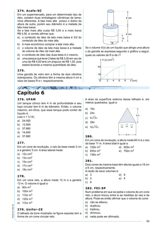 99
PV2D-07-MA-34
Capítulo 6
274. Acafe-SC
Em um supermercado, para um determinado tipo de
óleo, existem duas embalagens cilíndricas de tama-
nhos diferentes. A lata mais alta possui o dobro da
altura da outra, porém seu diâmetro é a metade da
lata mais baixa.
Se a lata mais alta custa R$ 3,00 e a mais baixa
R$ 4,50, é correto aﬁrmar que:
a) o conteúdo de óleo da lata mais baixa é 3/2 do
conteúdo de óleo da mais alta.
b) é mais econômico comprar a lata mais alta.
c) o volume de óleo da lata mais baixa é a metade
do volume de óleo da mais alta.
d) o conteúdo de óleo das duas latas é o mesmo.
e) uma pessoa que levar 2 latas de R$ 3,00 em vez de
uma de R$ 4,50 terá um prejuízo de R$ 1,50, pois
estará levando a mesma quantidade de óleo.
275.
Uma garrafa de vidro tem a forma de dois cilindros
sobrepostos. Os cilindros têm a mesma altura 4 cm e
raios de bases R e r, respectivamente.
Se o volume V(x) de um líquido que atinge uma altura
x da garrafa se expressa segundo o gráﬁco a seguir,
quais os valores de R e de r?
276. UFAM
Um tanque cônico tem 4 m de profundidade e seu
topo circular tem 6 m de diâmetro. Então, o volume
máximo, em litros, que esse tanque pode conter de
líquido é:
(use π = 3,14)
a) 24.000
b) 12.000
c) 37.860
d) 14.000
e) 37.680
277.
Em um cone de revolução, o raio da base mede 3 cm
e a geratriz 5 cm. A área lateral mede:
a) 12π cm2
b) 13π cm2
c) 15π cm2
d) 17π cm2
e) 18π cm2
278.
Em um cone reto, a altura mede 12 m e a geratriz
13 m. O volume é igual a:
a) 90π m3
b) 100π m3
c) 110π m3
d) 120π m3
e) 112π m3
279. Unifor-CE
O telhado da torre mostrada na ﬁgura exposta tem a
forma de um cone circular reto.
A área da superfície externa desse telhado é, em
metros quadrados, igual a:
a) 16π
b) 24π
c)
d) 28π
e)
280.
Em um cone de revolução, a altura mede 60 m e o raio
da base 11 m. A área total é igual a:
a) 729π m2 d) 829π m2
b) 835π m2 e) 792π m2
c) 736π m2
281.
Dois cones de mesma base têm alturas iguais a 18 cm
e 6 cm, respectivamente.
A razão de seus volumes é:
a) 3 d) 9
b) 2 e) 4
c) 6
282. FEI-SP
Num problema em que se pedia o volume de um cone
reto, o aluno trocou entre si as medidas do raio e da
altura. Pode-se então aﬁrmar que o volume do cone:
a) não se alterou.
b) duplicou.
c) triplicou.
d) diminuiu.
e) nada pode ser aﬁrmado.
 