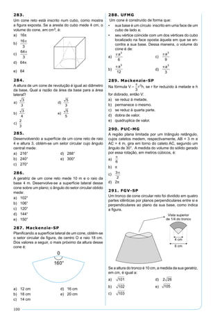 100
283.
Um cone reto está inscrito num cubo, como mostra
a ﬁgura exposta. Se a aresta do cubo mede 4 cm, o
volume do cone, em cm3, é:
a) 16π
b)
c)
d) 64π
e) 64
288. UFMG
Um cone é construído de forma que:
• sua base é um círculo inscrito em uma face de um
cubo de lado a;
• seu vértice coincide com um dos vértices do cubo
localizado na face oposta àquela em que se en-
contra a sua base. Dessa maneira, o volume do
cone é de:
a) c)
b) d)
289. Mackenzie-SP
Na fórmula , se r for reduzido à metade e h
for dobrado, então V:
a) se reduz à metade.
b) permanece o mesmo.
c) se reduz à quarta parte.
d) dobra de valor.
e) quadruplica de valor.
290. PUC-MG
A região plana limitada por um triângulo retângulo,
cujos catetos medem, respectivamente, AB = 3 m e
AC = 4 m, gira em torno do cateto AC, segundo um
ângulo de 30°. A medida do volume do sólido gerado
por essa rotação, em metros cúbicos, é:
a)
b) π
c)
d) 2π
291. FGV-SP
Um tronco de cone circular reto foi dividido em quatro
partes idênticas por planos perpendiculares entre si e
perpendiculares ao plano da sua base, como indica
a ﬁgura.
Se a altura do tronco é 10 cm, a medida da sua geratriz,
em cm, é igual a:
a) 101 d) 2 26
b) 102 e) 105
c) 103
284.
A altura de um cone de revolução é igual ao diâmetro
da base. Qual a razão da área da base para a área
lateral?
285.
Desenvolvendo a superfície de um cone reto de raio
4 e altura 3, obtém-se um setor circular cujo ângulo
central mede:
a) 216° d) 288°
b) 240° e) 300°
c) 270°
286.
A geratriz de um cone reto mede 10 m e o raio da
base 4 m. Desenvolve-se a superfície lateral desse
cone sobre um plano; o ângulo do setor circular obtido
mede:
a) 102°
b) 106°
c) 120°
d) 144°
e) 150°
287. Mackenzie-SP
Planiﬁcando a superfície lateral de um cone, obtém-se
o setor circular da ﬁgura, de centro O e raio 18 cm.
Dos valores a seguir, o mais próximo da altura desse
cone é:
a) 12 cm d) 16 cm
b) 18 cm e) 20 cm
c) 14 cm
 