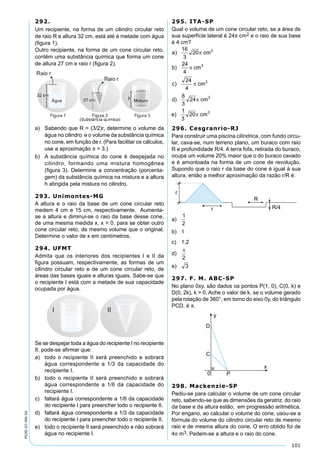 101
PV2D-07-MA-34
292.
Um recipiente, na forma de um cilindro circular reto
de raio R e altura 32 cm, está até à metade com água
(ﬁgura 1).
Outro recipiente, na forma de um cone circular reto,
contém uma substância química que forma um cone
de altura 27 cm e raio r (ﬁgura 2).
a) Sabendo que R = (3/2)r, determine o volume da
água no cilindro e o volume da substância química
no cone, em função de r. (Para facilitar os cálculos,
use a aproximação π = 3.)
b) A substância química do cone é despejada no
cilindro, formando uma mistura homogênea
(ﬁgura 3). Determine a concentração (porcenta-
gem) da substância química na mistura e a altura
h atingida pela mistura no cilindro.
293. Unimontes-MG
A altura e o raio da base de um cone circular reto
medem 4 cm e 15 cm, respectivamente. Aumenta-
se a altura e diminui-se o raio da base desse cone,
de uma mesma medida x, x > 0, para se obter outro
cone circular reto, de mesmo volume que o original.
Determine o valor de x em centímetros.
294. UFMT
Admita que os interiores dos recipientes I e II da
ﬁgura possuam, respectivamente, as formas de um
cilindro circular reto e de um cone circular reto, de
áreas das bases iguais e alturas iguais. Sabe-se que
o recipiente I está com a metade de sua capacidade
ocupada por água.
Se se despejar toda a água do recipiente I no recipiente
II, pode-se aﬁrmar que:
a) todo o recipiente II será preenchido e sobrará
água correspondente a 1/3 da capacidade do
recipiente I.
b) todo o recipiente II será preenchido e sobrará
água correspondente a 1/6 da capacidade do
recipiente I.
c) faltará água correspondente a 1/6 da capacidade
do recipiente I para preencher todo o recipiente II.
d) faltará água correspondente a 1/3 da capacidade
do recipiente I para preencher todo o recipiente II.
e) todo o recipiente II será preenchido e não sobrará
água no recipiente I.
295. ITA-SP
Qual o volume de um cone circular reto, se a área de
sua superfície lateral é 24π cm2 e o raio de sua base
é 4 cm?
296. Cesgranrio-RJ
Para construir uma piscina cilíndrica, com fundo circu-
lar, cava-se, num terreno plano, um buraco com raio
R e profundidade R/4. A terra fofa, retirada do buraco,
ocupa um volume 20% maior que o do buraco cavado
e é amontoada na forma de um cone de revolução.
Supondo que o raio r da base do cone é igual à sua
altura, então a melhor aproximação da razão r/R é:
a)
b) 1
c) 1,2
d)
e)
297. F. M. ABC-SP
No plano 0xy, são dados os pontos P(1, 0), C(0, k) e
D(0, 2k), k > 0. Ache o valor de k, se o volume gerado
pela rotação de 360°, em torno do eixo 0y, do triângulo
PCD, é π.
298. Mackenzie-SP
Pediu-se para calcular o volume de um cone circular
reto, sabendo-se que as dimensões da geratriz, do raio
da base e da altura estão, em progressão aritmética.
Por engano, ao calcular o volume do cone, usou-se a
fórmula do volume do cilindro circular reto de mesmo
raio e de mesma altura do cone. O erro obtido foi de
4π m3. Pedem-se a altura e o raio do cone.
 