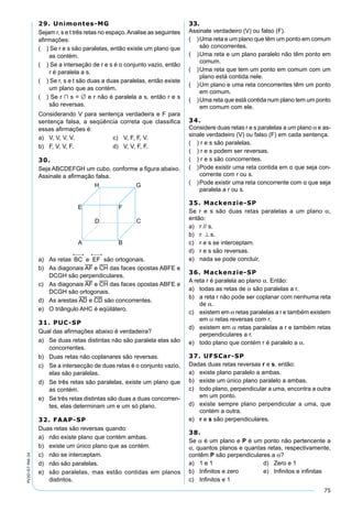 75
PV2D-07-MA-34
29. Unimontes-MG
Sejam r, s e t três retas no espaço.Analise as seguintes
aﬁrmações:
( ) Se r e s são paralelas, então existe um plano que
as contém.
( ) Se a interseção de r e s é o conjunto vazio, então
r é paralela a s.
( ) Se r, s e t são duas a duas paralelas, então existe
um plano que as contém.
( ) Se r ∩ s = ∅ e r não é paralela a s, então r e s
são reversas.
Considerando V para sentença verdadeira e F para
sentença falsa, a seqüência correta que classiﬁca
essas aﬁrmações é:
a) V, V, V, V. c) V, F, F, V.
b) F, V, V, F. d) V, V, F, F.
30.
Seja ABCDEFGH um cubo, conforme a ﬁgura abaixo.
Assinale a aﬁrmação falsa.
a) As retas são ortogonais.
b) As diagonais AF e CH das faces opostas ABFE e
DCGH são perpendiculares.
c) As diagonais AF e CH das faces opostas ABFE e
DCGH são ortogonais.
d) As arestas AD e CD são concorrentes.
e) O triângulo AHC é eqüilátero.
31. PUC-SP
Qual das aﬁrmações abaixo é verdadeira?
a) Se duas retas distintas não são paralela elas são
concorrentes.
b) Duas retas não coplanares são reversas.
c) Se a intersecção de duas retas é o conjunto vazio,
elas são paralelas.
d) Se três retas são paralelas, existe um plano que
as contém.
e) Se três retas distintas são duas a duas concorren-
tes, elas determinam um e um só plano.
32. FAAP-SP
Duas retas são reversas quando:
a) não existe plano que contém ambas.
b) existe um único plano que as contém.
c) não se interceptam.
d) não são paralelas.
e) são paralelas, mas estão contidas em planos
distintos.
33.
Assinale verdadeiro (V) ou falso (F).
( )Uma reta e um plano que têm um ponto em comum
são concorrentes.
( )Uma reta e um plano paralelo não têm ponto em
comum.
( )Uma reta que tem um ponto em comum com um
plano está contida nele.
( )Um plano e uma reta concorrentes têm um ponto
em comum.
( )Uma reta que está contida num plano tem um ponto
em comum com ele.
34.
Considere duas retas r e s paralelas a um plano α e as-
sinale verdadeiro (V) ou falso (F) em cada sentença.
( ) r e s são paralelas.
( ) r e s podem ser reversas.
( ) r e s são concorrentes.
( )Pode existir uma reta contida em α que seja con-
corrente com r ou s.
( )Pode existir uma reta concorrente com α que seja
paralela a r ou s.
35. Mackenzie-SP
Se r e s são duas retas paralelas a um plano α,
então:
a) r // s.
b) r ⊥ s.
c) r e s se interceptam.
d) r e s são reversas.
e) nada se pode concluir.
36. Mackenzie-SP
A reta r é paralela ao plano α. Então:
a) todas as retas de α são paralelas a r.
b) a reta r não pode ser coplanar com nenhuma reta
de α.
c) existem em α retas paralelas a r e também existem
em α retas reversas com r.
d) existem em α retas paralelas a r e também retas
perpendiculares a r.
e) todo plano que contém r é paralelo a α.
37. UFSCar-SP
Dadas duas retas reversas r e s, então:
a) existe plano paralelo a ambas.
b) existe um único plano paralelo a ambas.
c) todo plano, perpendicular a uma, encontra a outra
em um ponto.
d) existe sempre plano perpendicular a uma, que
contém a outra.
e) r e s são perpendiculares.
38.
Se α é um plano e P é um ponto não pertencente a
α, quantos planos e quantas retas, respectivamente,
contêm P são perpendiculares a α?
a) 1 e 1 d) Zero e 1
b) Inﬁnitos e zero e) Inﬁnitos e inﬁnitas
c) Inﬁnitos e 1
 