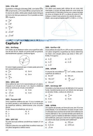 102
299. ITA-SP
Considere o triângulo isósceles OAB, com lados OA e
OB comprimento R e lado AB de comprimento 2R.
O volume do sólido, obtido pela rotação deste triângulo
em torno da reta que passa por O e é paralela ao lado
AB, é igual a:
a)
b) π R3
c)
d)
e)
300. UFPE
Um plano que passa pelo vértice de um cone reto
intercepta o círculo da base deste em uma corda de
comprimento 6. Este plano forma com o plano da base
do cone um ângulo de 40° e a altura do cone é 3,36.
Indique o inteiro mais próximo do volume do cone.
(Dado: use as aproximações tg(40°) π 0,84 e ≅ π 3,14).
Capítulo 7
301. Unifesp
Um inseto vai se deslocar sobre uma superfície esfé-
rica de raio 50 cm, desde um ponto A até um ponto B,
diametralmente opostos, conforme ﬁgura.
O menor trajeto possível que o inseto pode percorrer
tem comprimento igual a:
a)
π
2
m d) 2π m
b) π m e) 3π m
c)
3
2
π
m
302. UEA-AM
Uma esfera de raio 2 cm é seccionada por um plano.
A seção é um círculo de raio 1 cm. Qual é a distância
entre os centros do círculo e da esfera?
a) 1 cm d) 2 cm
b) cm e) 3 cm
c) cm
303. Fuvest-SP
Uma superfície esférica de raio 13 cm é cortada por
um plano situado a uma distância de 12 cm do centro
da superfície esférica, determinando uma circunfe-
rência.
O raio dessa circunferência, em cm, é:
a) 1 d) 4
b) 2 e) 5
c) 3
304. UFF-RJ
Os raios de duas esferas concêntricas medem 21 cm
e 29 cm.
Calcule a área de uma seção feita na esfera maior por
um plano tangente à esfera menor.
305. Unifor-CE
Duas esferas de raios R cm e 3R cm são concêntricas.
Um plano tangente à superfície da menor determina
na maior uma secção plana cuja área é 144π cm2.
Então, R é igual a:
a) 4 2 d) 2 3
b) 3 3 e) 2 2
c) 3 2
306. UFAM
O volume de uma esfera é , então, a área da
superfície da esfera é:
a) 8π cm2 d) 64π cm
b) 16π cm2 e)
c) 32π cm2
307. Unimep-SP
Considere uma bola de ouro de diâmetro 4 cm que se
funde, transformando-se em um cilindro de raio igual
ao da bola. Então, a altura do cilindro é:
a) d)
b) 4 cm e) 8 cm
c) 2 cm
308. UFMA
Um copinho de sorvete, em forma de cone, tem 10 cm de
profundidade, 4 cm de diâmetro na base circular e tem
aí colocada duas conchas de sorvete semi-esféricas de
mesmo diâmetro d. Se o sorvete derreter para dentro do
copinho, qual é a medida do diâmetro d dessas conchas
semi-esféricas, para que o volume do copinho seja igual
ao volume das duas conchas semi-esféricas?
a) 10 cm d) 103 cm
b) 2 3 cm e) 2 103 cm
c) 3 cm
 
