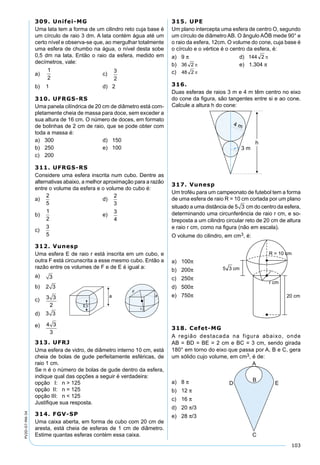 103
PV2D-07-MA-34
309. Unifei-MG
Uma lata tem a forma de um cilindro reto cuja base é
um círculo de raio 3 dm. A lata contém água até um
certo nível e observa-se que, ao mergulhar totalmente
uma esfera de chumbo na água, o nível desta sobe
0,5 dm na lata. Então o raio da esfera, medido em
decímetros, vale:
a) c)
b) 1 d) 2
310. UFRGS-RS
Uma panela cilíndrica de 20 cm de diâmetro está com-
pletamente cheia de massa para doce, sem exceder a
sua altura de 16 cm. O número de doces, em formato
de bolinhas de 2 cm de raio, que se pode obter com
toda a massa é:
a) 300 d) 150
b) 250 e) 100
c) 200
311. UFRGS-RS
Considere uma esfera inscrita num cubo. Dentre as
alternativas abaixo, a melhor aproximação para a razão
entre o volume da esfera e o volume do cubo é:
a)
2
5
d)
2
3
b)
1
2
e)
3
4
c)
3
5
312. Vunesp
Uma esfera E de raio r está inscrita em um cubo, e
outra F está circunscrita a esse mesmo cubo. Então a
razão entre os volumes de F e de E é igual a:
a) 3
b) 2 3
c) 3 3
2
d) 3 3
e) 4 3
3
315. UPE
Um plano intercepta uma esfera de centro O, segundo
um círculo de diâmetro AB. O ângulo AÔB mede 90° e
o raio da esfera, 12cm. O volume do cone, cuja base é
o círculo e o vértice é o centro da esfera, é:
a) 9 π d)
b) e) 1.304 π
c)
316.
Duas esferas de raios 3 m e 4 m têm centro no eixo
do cone da ﬁgura, são tangentes entre si e ao cone.
Calcule a altura h do cone:
317. Vunesp
Um troféu para um campeonato de futebol tem a forma
de uma esfera de raio R = 10 cm cortada por um plano
situado a uma distância de 5 3 cm do centro da esfera,
determinando uma circunferência de raio r cm, e so-
breposta a um cilindro circular reto de 20 cm de altura
e raio r cm, como na ﬁgura (não em escala).
O volume do cilindro, em cm3, é:
313. UFRJ
Uma esfera de vidro, de diâmetro interno 10 cm, está
cheia de bolas de gude perfeitamente esféricas, de
raio 1 cm.
Se n é o número de bolas de gude dentro da esfera,
indique qual das opções a seguir é verdadeira:
opção I: n > 125
opção II: n = 125
opção III: n < 125
Justiﬁque sua resposta.
314. FGV-SP
Uma caixa aberta, em forma de cubo com 20 cm de
aresta, está cheia de esferas de 1 cm de diâmetro.
Estime quantas esferas contém essa caixa.
a) 100π
b) 200π
c) 250π
d) 500π
e) 750π
318. Cefet-MG
A região destacada na figura abaixo, onde
AB = BD = BE = 2 cm e BC = 3 cm, sendo girada
180° em torno do eixo que passa por A, B e C, gera
um sólido cujo volume, em cm3, é de:
a) 8 π
b) 12 π
c) 16 π
d) 20 π/3
e) 28 π/3
 