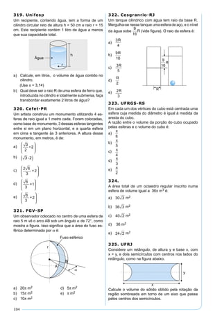 104
319. Unifesp
Um recipiente, contendo água, tem a forma de um
cilindro circular reto de altura h = 50 cm e raio r = 15
cm. Este recipiente contém 1 litro de água a menos
que sua capacidade total.
a) Calcule, em litros, o volume de água contido no
cilindro.
(Use π = 3,14)
b) Qual deve ser o raio R de uma esfera de ferro que,
introduzida no cilindro e totalmente submersa, faça
transbordar exatamente 2 litros de água?
320. Cefet-PR
Um artista construiu um monumento utilizando 4 es-
feras de raio igual a 1 metro cada. Foram colocadas,
como base do monumento, 3 dessas esferas tangentes
entre si em um plano horizontal, e a quarta esfera
em cima e tangente às 3 anteriores. A altura desse
monumento, em metros, é de:
a) 3
2
+2






b) 3 -2( )
c)
2 6
3
+2






d) 6
3
+1






e) 6
3
+2






321. FGV-SP
Um observador colocado no centro de uma esfera de
raio 5 m vê o arco AB sob um ângulo α de 72°, como
mostra a ﬁgura. Isso signiﬁca que a área do fuso es-
férico determinado por α é:
a) 20π m2 d) 5π m2
b) 15π m2 e) π m2
c) 10π m2
322. Cesgranrio-RJ
Um tanque cilíndrico com água tem raio da base R.
Mergulha-se nesse tanque uma esfera de aço, e o nível
da água sobe (vide ﬁgura). O raio da esfera é:
a)
3R
4
b)
9R
16
c)
3R
5
d)
R
2
e) 2R
3
323. UFRGS-RS
Em cada um dos vértices do cubo está centrada uma
esfera cuja medida do diâmetro é igual à medida da
aresta do cubo.
A razão entre o volume da porção do cubo ocupado
pelas esferas e o volume do cubo é:
a)
π
6
b)
π
5
c) π
4
d)
π
3
e)
π
2
324.
A área total de um octaedro regular inscrito numa
esfera de volume igual a 36π m3 é:
a) 30 3 m2m2
b) 36 3 m2m2
c) 40 2m2m2
d) 36 m2
e) 24 2m2m2
325. UFRJ
Considere um retângulo, de altura y e base x, com
x > y, e dois semicírculos com centros nos lados do
retângulo, como na ﬁgura abaixo.
Calcule o volume do sólido obtido pela rotação da
região sombreada em torno de um eixo que passa
pelos centros dos semicírculos.
 
