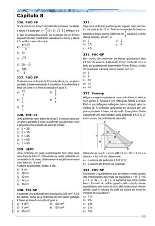 105
PV2D-07-MA-34
Capítulo 8
326. PUC-SP
O volume de um tronco de pirâmide de bases paralelas
e altura h é dado por , em que S e
S’ são as áreas das bases. Se as bases de um tronco
de pirâmide são quadrados de lados 3 e 4 e se a altura
é 5, então o seu volume é:
a)
b) 73
c)
d)
e)
327. PUC-SP
Corta-se uma pirâmide de 12 cm de altura por um plano
paralelo à base e distando 4 cm desta. A razão entre a
área da base e a área da secção é igual a:
a) 12
7
d)
7
9
b) 7
4
e)
9
7
c) 9
4
328. IME-RJ
Uma pirâmide com base de área B é seccionada por
um plano paralelo à base, que divide sua altura ao meio
e provoca uma secção de área S. Então:
a) B = 2S
b) B = 3S
c) B = 4S
d) B = 5S
e) B = 8S
329. UEPI
Uma pirâmide de base quadrangular tem esta base
com área de 64 cm2. Efetuando-se nesta pirâmide um
corte a 6 cm da base, obtém-se uma seção transversal
com área de 16 cm2.
A altura da pirâmide, então, é de:
a) 8 cm
b) 10 cm
c) 12 cm
d) 14 cm
e) 16 cm
330. ITA-SP
Abase de uma pirâmide tem área igual a 225 cm2.A2/3
do vértice, corta-se a pirâmide por um plano paralelo
à base. A área da secção é igual a:
a) 4 cm2 d) 100 cm2
b) 9 cm2 e) 125 cm2
c) 25 cm2
331.
Seja uma pirâmide quadrangular regular, cujo períme-
tro da base é de 12 m. Feita uma secção da mesma,
paralela à base, a uma distância de da altura, a área
dessa secção, em m2, é:
a) 3 d) 2
b) 3,5 e) 4
c) 4,5
332. PUC-SP
Um tronco de pirâmide de bases quadradas tem
21 dm3 de volume. A altura do tronco mede 30 cm e o
lado do quadrado da base maior 40 cm. Então, o lado
do quadrado da base menor mede, em cm:
a) 6
b) 8
c) 10
d) 12
e) 14
333. Vunesp
A ﬁgura a seguir representa uma pirâmide com vértice
num ponto E. A base é um retângulo ABCD e a face
EAB é um triângulo retângulo com o ângulo reto no
vértice A. A pirâmide apresenta-se cortada por um
plano paralelo à base, na altura H. Esse plano divide
a pirâmide em dois sólidos: uma pirâmide EA´B´C´D´
e um tronco de pirâmide de altura H.
Sabendo-se que H = 4 cm, AB = 6 cm, BC = 3 cm e a
altura h = AE = 6 cm, determine:
a) o volume da pirâmide EA´B´C´D´;
b) o volume do tronco de pirâmide.
334. PUC-SP
Considere o quadrilátero que se obtém unindo quatro
das intersecções das retas de equações x = 0, y = 0,
y = 6 e 3x – y – 6 = 0 e suponha que uma xícara
tem o formato do sólido gerado pela rotação desse
quadrilátero em torno do eixo das ordenadas. Assim
sendo, qual o volume do café na xícara no nível da
metade de sua altura?
a) 31π
b) 29π
c) 24π
d) 21π
e) 19π
 