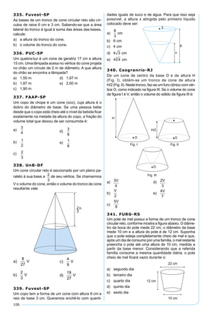 106
335. Fuvest-SP
As bases de um tronco de cone circular reto são cír-
culos de raios 6 cm e 3 cm. Sabendo-se que a área
lateral do tronco é igual à soma das áreas das bases,
calcule:
a) a altura do tronco do cone;
b) o volume do tronco do cone.
336. PUC-SP
Um quebra-luz é um cone de geratriz 17 cm e altura
15 cm. Uma lâmpada acesa no vértice do cone projeta
no chão um círculo de 2 m de diâmetro. A que altura
do chão se encontra a lâmpada?
a) 1,50 m d) 1,97 m
b) 1,87 m e) 2,00 m
c) 1,90 m
337. FAAP-SP
Um copo de chope é um cone (oco), cuja altura é o
dobro do diâmetro de base. Se uma pessoa bebe
desde que o copo está cheio até o nível da bebida ﬁcar
exatamente na metade da altura do copo, a fração do
volume total que deixou de ser consumida é:
a)
3
4 d)
3
8
b) 1
2
e)
1
8
c) 2
3
338. UnB-DF
Um cone circular reto é seccionado por um plano pa-
ralelo à sua base a de seu vértice. Se chamarmos
V o volume do cone, então o volume do tronco de cone
resultante vale:
339. Fuvest-SP
Um copo tem a forma de um cone com altura 8 cm e
raio de base 3 cm. Queremos enchê-lo com quanti-
dades iguais de suco e de água. Para que isso seja
possível, a altura x atingida pelo primeiro líquido
colocado deve ser:
340. Cesgranrio-RJ
De um cone de centro da base O e de altura H
(Fig. I), obtém-se um tronco de cone de altura
H/2 (Fig. II). Neste tronco, faz-se um furo cônico com vér-
tice O, como indicado na ﬁgura III. Se o volume do cone
da ﬁgura I é V, então o volume do sólido da ﬁgura III é:
a) d)
b) e)
c)
341. FURG-RS
Um pote de mel possui a forma de um tronco de cone
circular reto, conforme mostra a ﬁgura abaixo. O diâme-
tro da boca do pote mede 22 cm, o diâmetro da base
mede 10 cm e a altura do pote é de 12 cm. Suponha
que o pote esteja completamente cheio de mel e que,
após um dia de consumo por uma família, o mel restante
preencha o pote até uma altura de 10 cm, medida a
partir da base menor. Considerando que a referida
família consome a mesma quantidade diária, o pote
cheio de mel ﬁcará vazio durante o:
a) segundo dia
b) terceiro dia
c) quarto dia
d) quinto dia
e) sexto dia
 