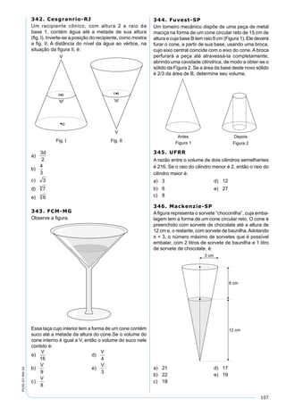107
PV2D-07-MA-34
342. Cesgranrio-RJ
Um recipiente cônico, com altura 2 e raio da
base 1, contém água até a metade de sua altura
(ﬁg. I). Inverte-se a posição do recipiente, como mostra
a ﬁg. II. A distância do nível da água ao vértice, na
situação da ﬁgura II, é:
343. FCM-MG
Observe a ﬁgura.
Essa taça cujo interior tem a forma de um cone contém
suco até a metade da altura do cone.Se o volume do
cone interno é igual a V, então o volume do suco nele
contido é:
a
V
b
V
c
V
d
V
e
V
)
)
)
)
)
16
9
8
4
3
a
V
b
V
c
V
d
V
e
V
)
)
)
)
)
16
9
8
4
3
344. Fuvest-SP
Um torneiro mecânico dispõe de uma peça de metal
maciça na forma de um cone circular reto de 15 cm de
altura e cuja base B tem raio 8 cm (Figura 1). Ele deverá
furar o cone, a partir de sua base, usando uma broca,
cujo eixo central coincide com o eixo do cone. A broca
perfurará a peça até atravessá-la completamente,
abrindo uma cavidade cilíndrica, de modo a obter-se o
sólido da Figura 2. Se a área da base deste novo sólido
é 2/3 da área de B, determine seu volume.
345. UFRR
A razão entre o volume de dois cilindros semelhantes
é 216. Se o raio do cilindro menor é 2, então o raio do
cilindro maior é:
a) 3 d) 12
b) 6 e) 27
c) 8
346. Mackenzie-SP
A ﬁgura representa o sorvete “choconilha”, cuja emba-
lagem tem a forma de um cone circular reto. O cone é
preenchido com sorvete de chocolate até a altura de
12 cm e, o restante, com sorvete de baunilha.Adotando
π = 3, o número máximo de sorvetes que é possível
embalar, com 2 litros de sorvete de baunilha e 1 litro
de sorvete de chocolate, é:
a) 21 d) 17
b) 22 e) 19
c) 18
 