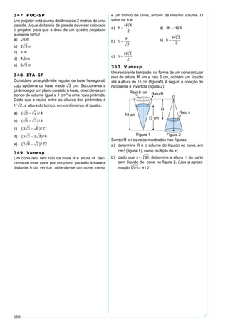 108
347. PUC-SP
Um projetor está a uma distância de 2 metros de uma
parede. A que distância da parede deve ser colocado
o projetor, para que a área de um quadro projetado
aumente 50%?
348. ITA-SP
Considere uma pirâmide regular de base hexagonal,
cujo apótema da base mede 3 cm. Secciona-se a
pirâmide por um plano paralelo à base, obtendo-se um
tronco de volume igual a 1 cm3 e uma nova pirâmide.
Dado que a razão entre as alturas das pirâmides é
1 2/ , a altura do tronco, em centímetros, é igual a:
a) ( )/6 2 4−
b) ( )/6 3 3−
c) ( )/3 3 6 21−
d) ( )/3 2 2 3 6−
e) ( )/2 6 2 22−
349. Vunesp
Um cone reto tem raio da base R e altura H. Sec-
ciona-se esse cone por um plano paralelo à base e
distante h do vértice, obtendo-se um cone menor
e um tronco de cone, ambos de mesmo volume. O
valor de h é:
350. Vunesp
Um recipiente tampado, na forma de um cone circular
reto de altura 18 cm e raio 6 cm, contém um líquido
até a altura de 15 cm (ﬁgura1). A seguir, a posição do
recipiente é invertida (ﬁgura 2).
Sendo R e r os raios mostrados nas ﬁguras:
a) determine R e o volume do líquido no cone, em
cm3 (ﬁgura 1), como múltiplo de π;
b) dado que , determine a altura H da parte
sem líquido do cone na ﬁgura 2. (Use a aproxi-
mação )
 