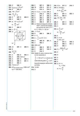 111
PV2D-07-MA-34
229. 	D	 230. 	D
231. 	Vpirâmide = 70 cm3
232. 	B	 233. 	D
234. 	144 3 3
⋅ cm
235. 	70 3
9
⋅
m
236. 	D	 237. 	B	 238. 	B
239. 	A	 240. 	C
241.	a)	 18 + 2 3 cm2
	 b)	V =
20
3
cm3
242.	C	 243.	D
244. 	d a= ⋅ 2 2/
245.	a)	
	 b)	V =
6
3

246. 	24	 247. E	 248. 	B
249.	B
250.	
λ3
5 3
12
V =
251. 	C	 252. 	B	 253. 	A
254. 	A	 255. 	0,64 cm
256. 	A	 257. 	D	 258. 	D
259. 	D	 260. 	D	 261.	E
262. 	C	 263. 	A
264. 	112,5p cm3
265. a) Vtubo cilíndrico interno = 600πcm3
	 b) V = 300.000 L
266. 	E	 267. 	A	  268. 	D
269. 	58	 270. 	B	 271. 	D
272. 	A	 273. 	A	 274. 	E
275. 	R = 3 cm, r = 2 cm	 276. 	E
277. 	C	 278. 	B	 279. 	C
280. 	E	 281. 	A	 282. 	E
283. 	B	 284. 	E	 285. 	D
286. 	D	 287. 	D	 288. 	B
289. 	A	 290. 	B	 291. 	B
292. 	a)	 Volume da água do cilindro:
108 r2; volume de substân-
cia química do cone: 27 r2
	 b)	 C = 20%, h = 20 cm
293. x = 5 cm
294. 	B	 295. 	A	 296. 	B
297. 	k = 3
298.	 e R = 2 m
299. 	A	 300. 	88	 301. 	A
302. 	C	 303. 	E
304. 	400π cm2
305. 	C	 306. 	B	 307. 	D
308. 	E	 309. 	C	 310. 	D
311. 	B	 312. 	D
313. 	Opção III, pois o volume inter-
no do recipiente é
	
4
3
125 3
⋅ ⋅p cm e o volume de
cada bola de gude é
4
3
3
⋅ p cm ,
havendo espaços vazios entre
as bolas.
314. 	10.293
315. 	D
316. 	32 m	 317. 	D	 318. 	A
319. 	a)	 34,325 L
	 b)	 dm
320. 	C	 321. 	A	 322. 	A
323. 	D	 324. 	B
325. 	
326. 	E	 327. 	C	 328. 	C
329. 	C	 330. 	D	 331. 	E
332. 	C
333. 	a)	VEA B C D´ ´ ´ ´ =
4
3
cm3
	b)	 104
3
cm3
334. 	E
335. 	a)	 4 cm
	 b)	 84p cm3
336. 	B	 337. 	E	 338. 	D
339. 	E	 340. 	A	 341. 	C
342. 	D	 343. 	C
344.	
V
R H
V cm
r R r cm
K
R
r
K K
1
2 2
1
3
2 2
3
8 15
3
320
1
3
8
3
8
8
3
3
= =
⋅
⇒ =
= ⇒ =
= ⇒ = ⇒ =
p p
p
p p
HH
h
K h cm
V
v
K
v
v cm
V r h
V
cil
= = ⇒ =
= ⇒ =
=
= ⋅ −
3 5 3
320
3 3
320 3
9
15
1 3
3
2
( )
( )
p
p
p
ccil
V
= ⋅





 ⋅ −( )= ⋅ (
=
p
p8
3
15 5 3
64
3
15
2
2 Volume do sólido daa figura 2
V V v V
V
V
cil2 1
2
2
320
320 3
9
64
3
15 5 3
= − −
= − − −(


=
p p
p
6640 3
9
3p
cm
345. 	D
346. 	D
347. 	A
348. 	C
349. 	A
350. 	a)	 R = 5
		 VL = 125p
	 b)	 H ≅
27
2
 