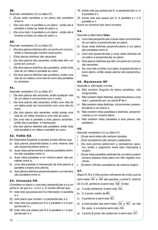 76
39.
Assinale verdadeiro (V) ou falso (F).
( )Duas retas paralelas a um plano são paralelas
entre si.
( )Se uma reta r é paralela a um plano , então ela é
paralela a todas as retas do plano α.
( )Se uma reta r é paralela a um plano , então ela é
reversa a todas as retas do plano α.
40.
Assinale verdadeiro (V) ou falso (F).
( )Se dois planos distintos têm um ponto em comum,
então a intersecção contém esse ponto.
( )Dois planos distintos são secantes.
( )Se dois planos são secantes, então eles têm um
ponto em comum.
( )Se dois planos distintos são paralelos, então toda
reta de um deles é paralela ao outro.
( )Se dois planos distintos são paralelos, então uma
reta de um deles e uma reta do outro são paralelas
ou reversas.
41.
Assinale verdadeiro (V) ou falso (F).
( )Se dois planos são secantes, então qualquer reta
de um deles é concorrente com o outro.
( )Se dois planos são secantes, então uma reta de
um deles pode ser concorrente com uma reta do
outro.
( )Se dois planos são secantes, então existe uma
reta de um deles reversa a uma reta do outro.
( )Se uma reta é paralela a dois planos secantes,
então ela é paralela à intersecção.
( )Se dois planos distintos são paralelos, então toda
reta paralela a um deles é paralela ao outro.
42. FURG-RS
Em Geometria Espacial, é sempre correto aﬁrmar que:
a) dois planos perpendiculares a uma mesma reta
são perpendiculares entre si.
b) duas retas pertencentes a planos paralelos distin-
tos são paralelas entre si.
c) duas retas paralelas a um mesmo plano são pa-
ralelas entre si.
d) uma reta paralela à intersecção de dois planos é
paralela a esses dois planos.
e) dois planos distintos perpendiculares a um terceiro
são paralelos entre si.
43. Unioeste-PR
Considere um plano π, uma reta r perpendicular a π e um
ponto A, tal que A ∉ r e A ∉ π. É correto aﬁrmar que:
01. toda reta que passa por A e intercepta r é paralela
a π.
02. todo plano que contém r é perpendicular a π.
04. toda reta que passa por A e é paralela a π é per-
pendicular a r.
08. toda reta que passa por A e é paralela a r é per-
pendicular a π.
16. existe reta que passa por A, é perpendicular a r e
é paralela a π.
32. existe reta que passa por A, é paralela a r e é
paralela a π.
Some os números dos itens corretos.
44.
Assinale a alternativa falsa.
a) Uma reta perpendicular a duas retas concorrentes
de um plano é perpendicular ao plano.
b) Duas retas distintas perpendiculares a um plano
são paralelas entre si.
c) Uma reta perpendicular a duas retas distintas de
um plano é perpendicular ao plano.
d) Dois planos distintos que têm um ponto em comum
são secantes.
e) Se uma reta contida num plano é perpendicular a
outro plano, então esses planos são perpendicu-
lares.
45. Mackenzie-SP
Assinale a aﬁrmação correta.
a) Não existem ângulos de lados paralelos, não
congruentes.
b) Não existem retas distintas, perpendiculares a uma
reta r, passando por um ponto P de r.
c) Não existem retas distintas, concorrentes, perpen-
diculares a um plano a.
d) Não existem retas paralelas e distintas, perpendi-
culares a um mesmo plano.
e) Não existem retas paralelas a dois planos não
paralelos.
46.
Assinale verdadeiro (V) ou falso (F).
( )Duas semi-retas são sempre opostas.
( )Dois semiplanos são sempre coplanares.
( )Se dois pontos pertencem a semiplanos opos-
tos, então o segmento entre eles intercepta a
origem.
( )Duas retas paralelas distintas de um plano podem
sempre separar esse plano em três regiões con-
vexas.
( )Existem inﬁnitos semiplanos de mesma origem.
47.
Sejam A, B e C três pontos colineares de modo que as
semi-retas e são opostas, o ponto C, distinto
de O e B, pertence à semi-reta . Então:
a) C pode pertencer à semi-reta .
b) C é ponto médio de .
c) A pertence à semi-reta .
d) a intersecção das semi-retas e , se não
for vazia, é a própria semi-reta .
e) o ponto B pode não pertencer à semi-reta .
 