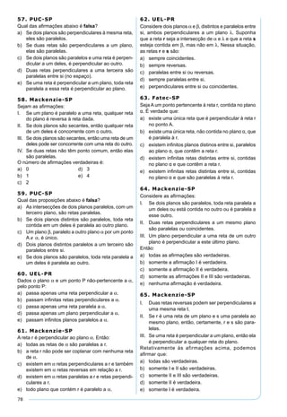 78
57. PUC-SP
Qual das aﬁrmações abaixo é falsa?
a) Se dois planos são perpendiculares à mesma reta,
eles são paralelos.
b) Se duas retas são perpendiculares a um plano,
elas são paralelas.
c) Se dois planos são paralelos e uma reta é perpen-
dicular a um deles, é perpendicular ao outro.
d) Duas retas perpendiculares a uma terceira são
paralelas entre si (no espaço).
e) Se uma reta é perpendicular a um plano, toda reta
paralela a essa reta é perpendicular ao plano.
58. Mackenzie-SP
Sejam as aﬁrmações:
I. Se um plano é paralelo a uma reta, qualquer reta
do plano é reversa à reta dada.
II. Se dois planos são secantes, então qualquer reta
de um deles é concorrente com o outro.
III. Se dois planos são secantes, então uma reta de um
deles pode ser concorrente com uma reta do outro.
IV. Se duas retas não têm ponto comum, então elas
são paralelas.
O número de aﬁrmações verdadeiras é:
a) 0 d) 3
b) 1 e) 4
c) 2
59. PUC-SP
Qual das proposições abaixo é falsa?
a) As intersecções de dois planos paralelos, com um
terceiro plano, são retas paralelas.
b) Se dois planos distintos são paralelos, toda reta
contida em um deles é paralela ao outro plano.
c) Um plano β, paralelo a outro plano α por um ponto
A ∉ α, é único.
d) Dois planos distintos paralelos a um terceiro são
paralelos entre si.
e) Se dois planos são paralelos, toda reta paralela a
um deles é paralela ao outro.
60. UEL-PR
Dados o plano α e um ponto P não-pertencente a α,
pelo ponto P:
a) passa apenas uma reta perpendicular a α.
b) passam inﬁnitas retas perpendiculares a α.
c) passa apenas uma reta paralela a α.
d) passa apenas um plano perpendicular a α.
e) passam inﬁnitos planos paralelos a α.
61. Mackenzie-SP
A reta r é perpendicular ao plano α. Então:
a) todas as retas de α são paralelas a r.
b) a reta r não pode ser coplanar com nenhuma reta
de α.
c) existem em α retas perpendiculares a r e também
existem em α retas reversas em relação a r.
d) existem em α retas paralelas a r e retas perpendi-
culares a r.
e) todo plano que contém r é paralelo a α.
62. UEL-PR
Considere dois planos α e β, distintos e paralelos entre
si, ambos perpendiculares a um plano λ. Suponha
que a reta r seja a intersecção de α e λ e que a reta s
esteja contida em β, mas não em λ. Nessa situação,
as retas r e s são:
a) sempre coincidentes.
b) sempre reversas.
c) paralelas entre si ou reversas.
d) sempre paralelas entre si.
e) perpendiculares entre si ou coincidentes.
63. Fatec-SP
Seja A um ponto pertencente à reta r, contida no plano
α. É verdade que:
a) existe uma única reta que é perpendicular à reta r
no ponto A.
b) existe uma única reta, não contida no plano α, que
é paralela à r.
c) existem inﬁnitos planos distinos entre si, paralelos
ao plano α, que contêm a reta r.
d) existem inﬁnitas retas distintas entre si, contidas
no plano α e que contêm a reta r.
e) existem inﬁnitas retas distintas entre si, contidas
no plano α e que são paralelas à reta r.
64. Mackenzie-SP
Considere as aﬁrmações:
I. Se dois planos são paralelos, toda reta paralela a
um deles ou está contida no outro ou é paralela a
esse outro.
II. Duas retas perpendiculares a um mesmo plano
são paralelas ou coincidentes.
III. Um plano perpendicular a uma reta de um outro
plano é perpendicular a este último plano.
Então:
a) todas as aﬁrmações são verdadeiras.
b) somente a aﬁrmação I é verdadeira.
c) somente a aﬁrmação II é verdadeira.
d) somente as aﬁrmações II e III são verdadeiras.
e) nenhuma aﬁrmação é verdadeira.
65. Mackenzie-SP
I. Duas retas reversas podem ser perpendiculares a
uma mesma reta t.
II. Se r é uma reta de um plano e s uma paralela ao
mesmo plano, então, certamente, r e s são para-
lelas.
III. Se uma reta é perpendicular a um plano, então ela
é perpendicular a qualquer reta do plano.
Relativamente às afirmações acima, podemos
aﬁrmar que:
a) todas são verdadeiras.
b) somente I e II são verdadeiras.
c) somente II e III são verdadeiras.
d) somente II é verdadeira.
e) somente I é verdadeira.
 