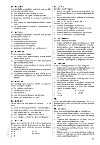 79
PV2D-07-MA-34
66. FCC-SP
Uma condição necessária e suﬁciente para que dois
planos sejam paralelos é que:
a) uma reta de um seja paralela ao outro.
b) duas retas de um sejam paralelas ao outro.
c) duas retas paralelas de um sejam paralelas ao
outro.
d) toda reta de um seja paralela a qualquer reta do
outro.
e) um deles contenha duas retas concorrentes, pa-
ralelas ao outro.
67. FCC-SP
Uma condição necessária e suﬁciente para que dois
planos sejam secantes é:
a) que sejam distintos.
b) que tenham um ponto comum.
c) que tenham uma reta comum.
d) que sejam não coincidentes.
e) que sejam distintos com um ponto comum.
68. FAAP-SP
A única proposição falsa é:
a) No espaço, duas retas paralelas a uma terceira
são paralelas entre si.
b) Uma reta perpendicular a duas retas de um plano
é perpendicular ao plano.
c) Dois planos perpendiculares à mesma reta são
paralelos entre si.
d) Um plano perpendicular a uma reta de outro plano
é perpendicular a este plano.
e) Um plano perpendicular a dois planos que se
interceptam é perpendicular à reta de intersecção
destes.
69. PUC-SP
Dois planos β e γ se cortam na reta r e são perpendi-
culares a um plano. Então:
a) β e γ são perpendiculares.
b) r é perpendicular a α.
c) r é paralela a α.
d) todo plano perpendicular a α encontra r.
e) existe uma reta paralela a α e a r.
70. FCC-SP
Se um plano α e uma reta r são tais que r ∩ α = r,
então:
a) existe um plano que contém r e não intercepta α.
b) existe uma reta em α que é concorrente com r.
c) toda reta paralela a α é paralela a r.
d) toda reta paralela a r está contida em α.
e) toda reta perpendicular a α é perpendicular a r.
71. FEI-SP
Sejam quatro pontos A, B, C e D não coplanares.
O número de planos determinados por dois desses
pontos e pelo ponto médio do segmento que liga os
outros dois é:
a) 4 d) 10
b) 6 e) inﬁnito
c) 8
72. UFMA
Considere as aﬁrmações:
I. Se dois planos são perpendiculares entre si, todo
plano perpendicular a um deles será paralelo ao
outro.
II. Se uma reta fura um plano, então ela é concorrente
a inﬁnitas retas do plano.
III. Se A ∈ r, B ∈ r e A ∈ α, então .
Assinale a opção correta.
a) Somente a aﬁrmação II é verdadeira.
b) Somente as aﬁrmações I e II são verdadeiras.
c) Somente a aﬁrmação I é verdadeira.
d) Somente as aﬁrmações I e III são verdadeiras.
e) Todas as aﬁrmações são verdadeiras.
73. Fuvest-SP
Assinale a alternativa correta.
a) Se dois planos forem perpendiculares, todo plano
perpendicular a um deles será paralelo ao outro.
b) Se dois planos forem perpendiculares, toda reta
paralela a um deles será perpendicular ao outro.
c) Duas retas paralelas a um plano são paralelas.
d) Se duas retas forem ortogonais reversas, toda reta
ortogonal a uma delas será paralela à outra.
e) Se duas retas forem ortogonais, toda reta paralela e
uma delas será ortogonal ou perpendicular à outra.
74. ITA-SP
Quais as sentenças falsas, nos itens a seguir?
I. Se dois planos são secantes, todas as retas de um
deles sempre interceptam o outro plano.
II. Sejam dois planos. Se em um deles existem duas
retas distintas, paralelas ao outro plano, os planos
são sempre paralelos.
III. Em dois planos paralelos, todas as retas de um
são paralelas ao outro plano.
IV. Se uma reta é paralela a um plano, neste existe
uma inﬁnidade de retas paralelas àquela reta.
V. Se uma reta é paralela a um plano, será paralela
a todas as retas do plano.
a) I, II, III d) II, III, IV
b) I, II, V e) I, II, IV
c) I, III, IV
75.
a, b, e c são três retas no espaço tais que a ⊥ b e c ⊥ a.
Que se pode concluir a propósito das posições relativas
das retas b e c?
76. Vunesp
Sobre a perpendicularidade não se pode aﬁrmar:
a) Se uma reta é perpendicular a duas retas concor-
rentes de um plano, então é perpendicular a esse
plano.
b) Existem 4 retas passando por um ponto, tais que
sejam perpendiculares duas a duas.
c) Se uma reta é perpendicular a um plano, existem
inﬁnitas retas desse plano perpendiculares a ela.
d) Retas distintas perpendiculares ao mesmo plano
são paralelas.
e) Dados uma reta e um ponto distintos, podemos
passar um e apenas um plano perpendicular à
reta e passando pelo ponto.
 