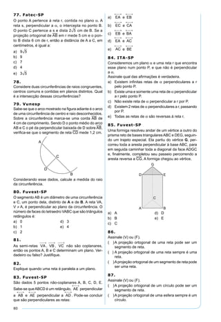 80
77. Fatec-SP
O ponto A pertence à reta r, contida no plano α. A
reta s, perpendicular a α, o intercepta no ponto B.
O ponto C pertence a s e dista 2 5 cm de B. Se a
projeção ortogonal de AB em r mede 5 cm e o pon-
to B dista 6 cm de r, então a distância de A a C, em
centímetros, é igual a:
a) 9 5
b) 9
c) 7
d) 4
e) 3 5
78.
Considere duas circunferências de raios congruentes,
centros comuns e contidas em planos distintos. Qual
é a intersecção dessas circunferências?
79. Vunesp
Sabe-se que o arco mostrado na ﬁgura adiante é o arco
de uma circunferência de centro e raio desconhecidos.
Sobre a circunferência marca-se uma corda AB de
4 cm de comprimento. Sendo D o ponto médio do arco
AB e C o pé da perpendicular baixada de D sobre AB,
veriﬁca-se que o segmento de reta CD mede 1,2 cm.
Considerando esse dados, calcule a medida do raio
da circunferência.
80. Fuvest-SP
O segmento AB é um diâmetro de uma circunferência
e C, um ponto dela, distinto de A e de B. A reta VA,
V ≠ A, é perpendicular ao plano da circunferência. O
número de faces do tetraedro VABC que são triângulos
retângulos é:
a) 0 d) 3
b) 1 e) 4
c) 2
81.
As semi-retas não são coplanares,
então os pontos A, B e C determinam um plano. Ver-
dadeiro ou falso? Justiﬁque.
82.
Explique quando uma reta é paralela a um plano.
83. Fuvest-SP
São dados 5 pontos não-coplanares A, B, C, D, E.
Sabe-se queABCD é um retângulo, perpendicular
a e perpendicular a . Pode-se concluir
que são perpendiculares as retas:
a) e
b) e
c) e
d) e
e) e
84. ITA-SP
Consideremos um plano α e uma reta r que encontra
esse plano num ponto P, e que não é perpendicular
a α.
Assinale qual das aﬁrmações é verdadeira.
a) Existem inﬁnitas retas de α perpendiculares a r
pelo ponto P.
b) Existe uma e somente uma reta de α perpendicular
a r pelo ponto P.
c) Não existe reta de α perpendicular a r por P.
d) Existem 2 retas de α perpendiculares a r, passando
por P.
e) Todas as retas de α são reversas à reta r.
85. Fuvest-SP
Uma formiga resolveu andar de um vértice a outro do
prisma reto de bases triangularesABC e DEG, seguin-
do um trajeto especial. Ela partiu do vértice G, per-
correu toda a aresta perpendicular à base ABC, para
em seguida caminhar toda a diagonal da face ADGC
e, ﬁnalmente, completou seu passeio percorrendo a
aresta reversa a CG. A formiga chegou ao vértice.
a) A d) D
b) B e) E
c) C
86.
Assinale (V) ou (F).
( )A projeção ortogonal de uma reta pode ser um
segmento de reta.
( ) A projeção ortogonal de uma reta sempre é uma
reta.
( )Aprojeção ortogonal de um segmento de reta pode
ser uma reta.
87.
Assinale (V) ou (F).
( )A projeção ortogonal de um círculo pode ser um
segmento de reta.
( )A projeção ortogonal de uma esfera sempre é um
círculo.
 