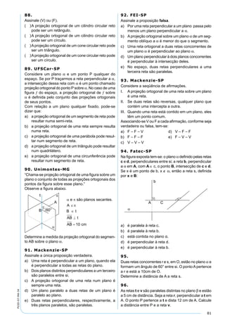 81
PV2D-07-MA-34
88.
Assinale (V) ou (F).
( )A projeção ortogonal de um cilindro circular reto
pode ser um retângulo.
( )A projeção ortogonal de um cilindro circular reto
pode ser um círculo.
( )Aprojeção ortogonal de um cone circular reto pode
ser um triângulo.
( )Aprojeção ortogonal de um cone circular reto pode
ser um círculo.
89. UFSCar-SP
Considere um plano α e um ponto P qualquer do
espaço. Se por P traçarmos a reta perpendicular a α,
a intersecção dessa reta com α é um ponto chamado
projeção ortogonal do ponto P sobre α. No caso de uma
ﬁgura ƒ do espaço, a projeção ortogonal de ƒ sobre
α é deﬁnida pelo conjunto das projeções ortogonais
de seus pontos.
Com relação a um plano qualquer ﬁxado, pode-se
dizer que:
a) a projeção ortogonal de um segmento de reta pode
resultar numa semi-reta.
b) a projeção ortogonal de uma reta sempre resulta
numa reta.
c) a projeção ortogonal de uma parábola pode resul-
tar num segmento de reta.
d) a projeção ortogonal de um triângulo pode resultar
num quadrilátero.
e) a projeção ortogonal de uma circunferência pode
resultar num segmento de reta.
90. Unimontes-MG
“Chama-se projeção ortogonal de uma ﬁgura sobre um
plano o conjunto de todas as projeções ortogonais dos
pontos da ﬁgura sobre esse plano.”
Observe a ﬁgura abaixo.
Determine a medida da projeção ortogonal do segmen-
to AB sobre o plano α.
91. Mackenzie-SP
Assinale a única proposição verdadeira.
a) Uma reta é perpendicular a um plano, quando ela
é perpendicular a todas as retas do plano.
b) Dois planos distintos perpendiculares a um terceiro
são paralelos entre si.
c) A projeção ortogonal de uma reta num plano é
sempre uma reta.
d) Um plano paralelo a duas retas de um plano é
paralelo ao plano.
e) Duas retas perpendiculares, respectivamente, a
três planos paralelos, são paralelas.
92. FEI-SP
Assinale a proposição falsa.
a) Por uma reta perpendicular a um plano passa pelo
menos um plano perpendicular a α.
b) Aprojeção ortogonal sobre um plano α de um seg-
mento oblíquo a α é menor do que o segmento.
c) Uma reta ortogonal a duas retas concorrentes de
um plano α é perpendicular ao plano α.
d) Um plano perpendicular à dois planos concorrentes
é perpendicular à intersecção deles.
e) No espaço, duas retas perpendiculares a uma
terceira reta são paralelas.
93. Mackenzie-SP
Considere a seqüência de aﬁrmações.
I. A projeção ortogonal de uma reta sobre um plano
é uma reta.
II. Se duas retas são reversas, qualquer plano que
contém uma intercepta a outra.
III. Quando uma reta está contido em um plano, eles
têm um ponto comum.
Associando-se V ou F a cada aﬁrmação, conforme seja
verdadeira ou falsa, tem-se:
a) F – F – V d) V – F – F
b) F – F – F e) F – V – V
c) V – V – V
94. Fatec-SP
Na ﬁgura exposta tem-se: o plano α deﬁnido pelas retas
c e d, perpendiculares entre si; a reta b, perpendicular
a α em A, com A ∈ c, o ponto B, intersecção de c e d.
Se x é um ponto de b, x ∉ α, então a reta s, deﬁnida
por x e B:
a) é paralela à reta c.
b) é paralela à reta b.
c) está contida no plano α.
d) é perpendicular à reta d.
e) é perpendicular à reta b.
95.
Duas retas concorrentes r e s, em O, estão no plano α e
formam um ângulo de 60° entre si. O ponto A pertence
a r e está a 10cm de O.
Determine a distância de A a reta s.
96.
As retas t e v são paralelas distintas no plano β e estão
a 5 cm de distância. Seja a reta r, perpendicular a t em
A. O ponto P pertence a t e dista 12 cm de A. Calcule
a distância entre P e a reta v.
 