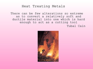 Heat Treating MetalsHeat Treating Metals
There can be few alterations so extremeThere can be few alterations so extreme
as to convert a relatively soft andas to convert a relatively soft and
ductile material into one which is hardductile material into one which is hard
enough to act as a cutting toolenough to act as a cutting tool
Tubal CainTubal Cain
 