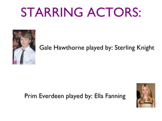 STARRING ACTORS:

     Gale Hawthorne played by: Sterling Knight




Prim Everdeen played by: Ella Fanning
 