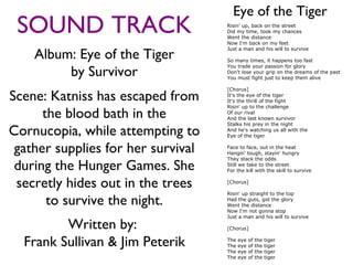 Eye of the Tiger
 SOUND TRACK                        Risin' up, back on the street
                                    Did my time, took my chances
                                    Went the distance
                                    Now I'm back on my feet

    Album: Eye of the Tiger
                                    Just a man and his will to survive

                                    So many times, it happens too fast

         by Survivor
                                    You trade your passion for glory
                                    Don't lose your grip on the dreams of the past
                                    You must fight just to keep them alive

                                    [Chorus]
Scene: Katniss has escaped from     It's the eye of the tiger
                                    It's the thrill of the fight
                                    Risin' up to the challenge
      the blood bath in the         Of our rival
                                    And the last known survivor
                                    Stalks his prey in the night
Cornucopia, while attempting to     And he's watching us all with the
                                    Eye of the tiger


 gather supplies for her survival   Face to face, out in the heat
                                    Hangin' tough, stayin' hungry
                                    They stack the odds
 during the Hunger Games. She       Still we take to the street
                                    For the kill with the skill to survive


 secretly hides out in the trees    [Chorus]

                                    Risin' up straight to the top
       to survive the night.        Had the guts, got the glory
                                    Went the distance
                                    Now I'm not gonna stop
                                    Just a man and his will to survive

         Written by:                [Chorus]


  Frank Sullivan & Jim Peterik      The
                                    The
                                    The
                                          eye
                                          eye
                                          eye
                                                of
                                                of
                                                of
                                                     the
                                                     the
                                                     the
                                                           tiger
                                                           tiger
                                                           tiger
                                    The   eye   of   the   tiger
 