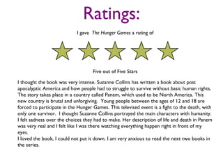 Ratings:
                            I gave The Hunger Games a rating of




                                   Five out of Five Stars

I thought the book was very intense. Suzanne Collins has written a book about post
apocalyptic America and how people had to struggle to survive without basic human rights.
The story takes place in a country called Panem, which used to be North America. This
new country is brutal and unforgiving. Young people between the ages of 12 and 18 are
forced to participate in the Hunger Games. This televised event is a fight to the death, with
only one survivor. I thought Suzanne Collins portrayed the main characters with humanity.
I felt sadness over the choices they had to make. Her description of life and death in Panem
was very real and I felt like I was there watching everything happen right in front of my
eyes.
I loved the book, I could not put it down. I am very anxious to read the next two books in
the series.
 