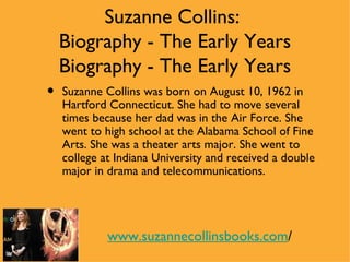 Suzanne Collins:
    Biography - The Early Years
    Biography - The Early Years
•   Suzanne Collins was born on August 10, 1962 in
    Hartford Connecticut. She had to move several
    times because her dad was in the Air Force. She
    went to high school at the Alabama School of Fine
    Arts. She was a theater arts major. She went to
    college at Indiana University and received a double
    major in drama and telecommunications.




             www.suzannecollinsbooks.com/
 