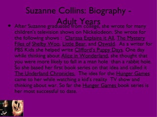 Suzanne Collins: Biography -
                    Adult Years she wrote for many
• After Suzanne graduated from college,
  children’s television shows on Nickelodeon. She wrote for
  the following shows : Clarissa Explains it All, The Mystery
  Files of Shelby Woo, Little Bear, and Oswald. As a writer for
  PBS Kids she helped write Clifford’s Puppy Days. One day
  while thinking about Alice in Wonderland, she thought that
  you were more likely to fall in a man hole than a rabbit hole.
  So she based her first book series on that idea and called it
  The Underland Chronicles. The idea for the Hunger Games
  came to her while watching a kid’s reality TV show and
  thinking about war. So far the Hunger Games book series is
  her most successful to date.
 